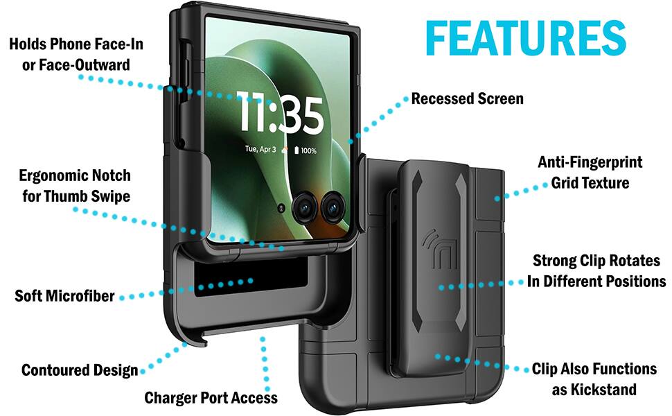 Holds Phone Face-In or Face-Outward  
Ergonomic Notch for Thumb Swipe  
11:35 Tue, Apr 3 100%  
FEATURES  
Recessed Screen  
Anti-Fingerprint Grid Texture  
Soft Microfiber  
Contoured Design  
Charger Port Access  
Strong Clip Rotates In Different Positions  
Clip Also Functions as Kickstand