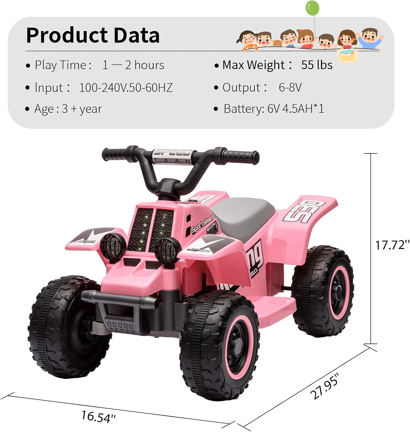 Product Data

- Play Time: 1 — 2 hours
- Input: 100-240V.50-60HZ
- Age: 3 + year
- Max Weight: 55 lbs
- Output: 6-8V
- Battery: 6V 4.5AH*1

Dimensions:
- Length: 27.95"
- Width: 16.54"
- Height: 17.72"