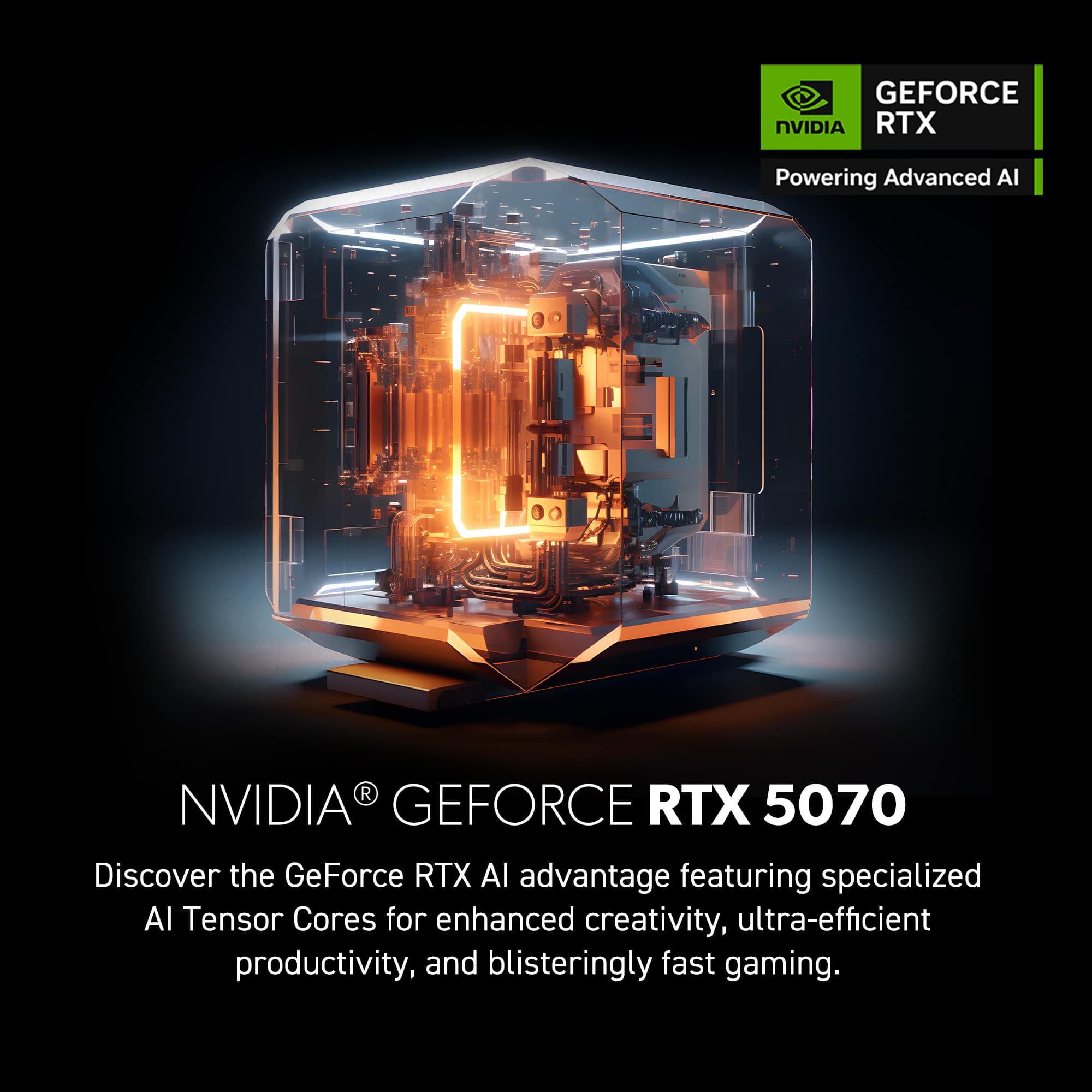 GEFORCE NVIDIA RTX 5070 Discover the GeForce RTX AI advantage featuring specialized Al Tensor Cores for enhanced creativity, ultra-efficient productivity, and blisteringly fast gaming.