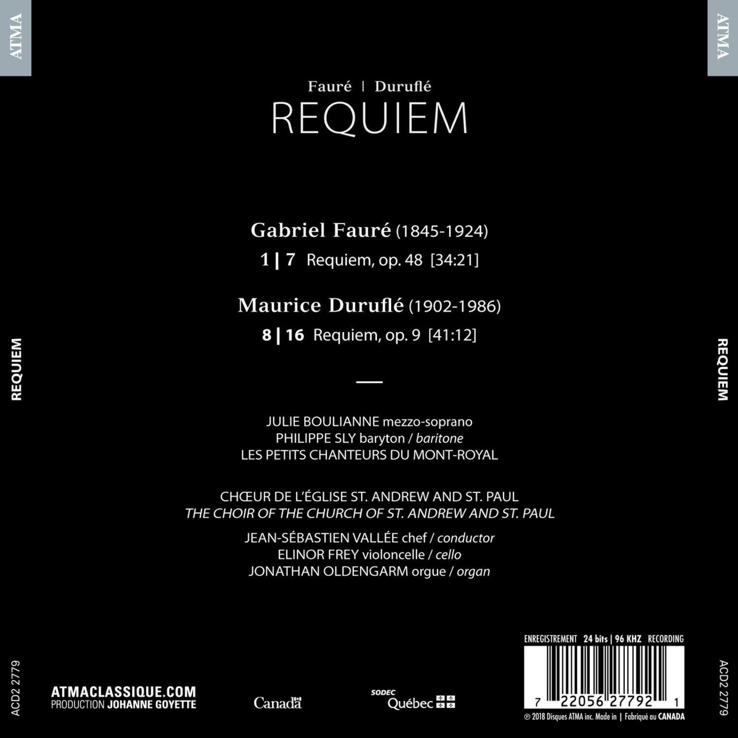 Faure | Durufle  
REQUIEM  

Gabriel Faure (1845-1924)  
1 | 7 Requiem, op. 48 [34:21]  

Maurice Durufle (1902-1986)  
8 | 16 Requiem, op. 9 [41:12]  

JULIE BOULIANNE mezzo-soprano  
PHILIPPE SLY baryton / baritone  
LES PETITS CHANTEURS DU MONT-ROYAL  

CHEUR DE L'ÉGLISE ST. ANDREW AND ST. PAUL  
THE CHOIR OF THE CHURCH OF ST. ANDREW AND ST. PAUL  

JEAN-SEBASTIEN VALLE chef / conductor  
ELINOR FREY violoncelle / cello  
JONATHAN OLDENGARM orgue / organ  

ATMACLASSIQUE.COM  
PRODUCTION JOHANNE GOYETTE  
Canada | SODEC Quebec  
ENREGISTREMENT 24 bits 96 KHZ RECORDING  

A2D2 2779  
7