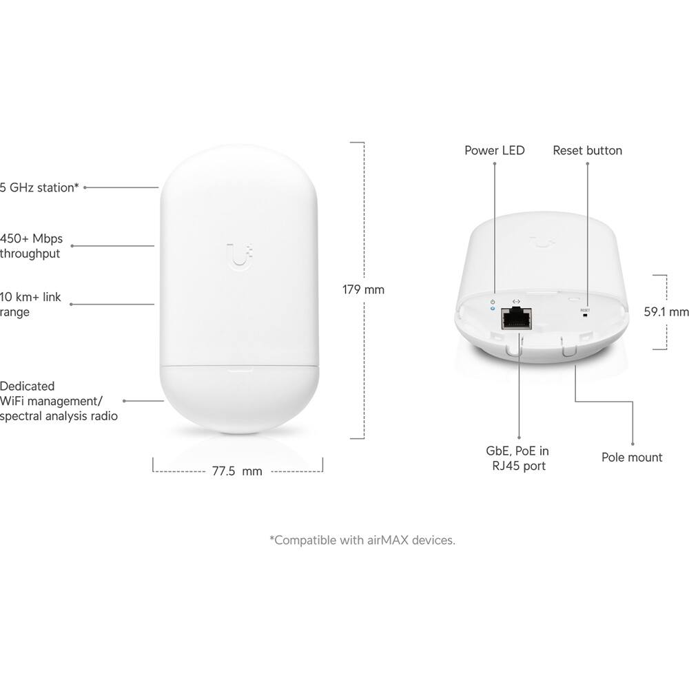 - Power LED
- Reset button
- 5 GHz station*
- 450+ Mbps throughput
- 10 km+ link range
- 179 mm
- 59.1 mm
- Dedicated WiFi management/ spectral analysis radio
- 77.5 mm
- GbE, PoE in RJ45 port
- Pole mount
- *Compatible with airMAX devices.
