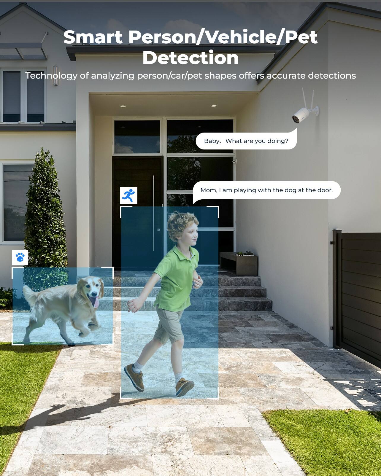 Smart Person/Vehicle/Pet Detection  
Technology of analyzing person/car/pet shapes offers accurate detections  

Baby, What are you doing?  
Mom, I am playing with the dog at the door.