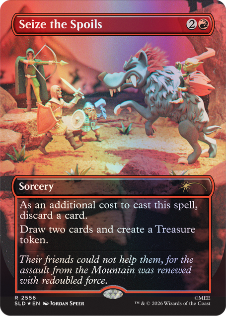 Seize the Spoils  
2  
Sorcery  
As an additional cost to cast this spell, discard a card. Draw two cards and create a Treasure token.  
Their friends could not help them, for the assault from the Mountain was renewed with redoubled force.  
R 2556 SLD EN  
JORDAN SPEER  
TM & © 2026 Wizards of the Coast
