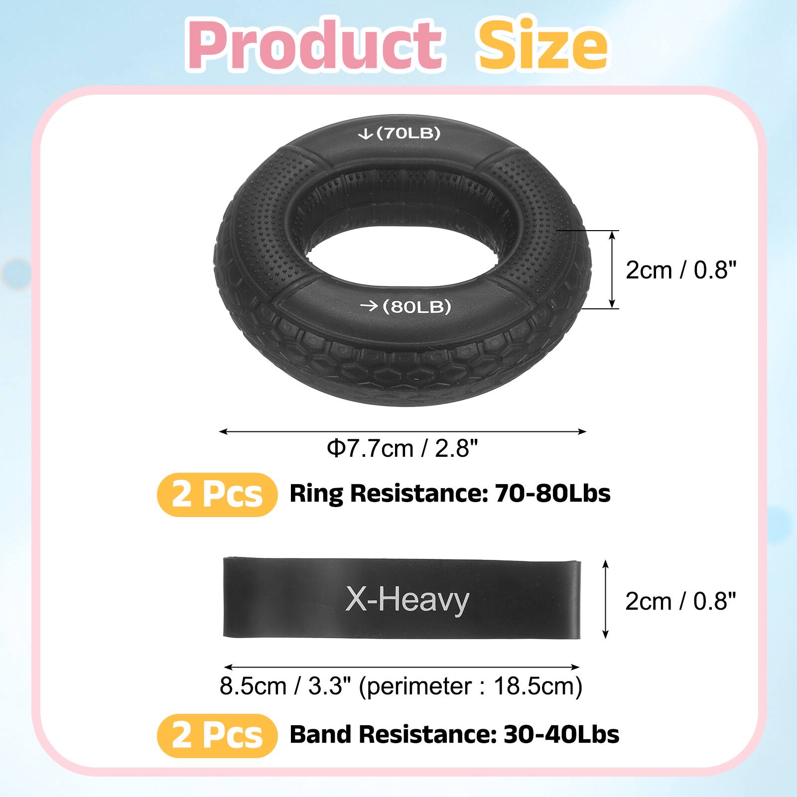 Product Size

(70LB) 2cm / 0.8"  
(80LB) 7.7cm / 2.8"  
2 Pcs

Ring Resistance: 70-80Lbs  
X-Heavy  
2cm / 0.8"  
8.5cm / 3.3" (perimeter: 18.5cm)  
2 Pcs

Band Resistance: 30-40Lbs