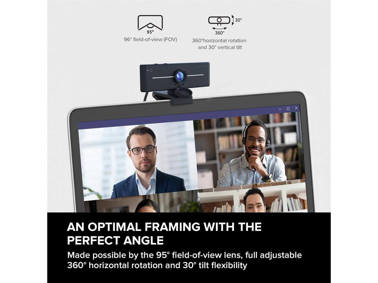 30° 95° 96° field-of-view (FOV) 360° horizontal rotation and 30° vertical tilt

AN OPTIMAL FRAMING WITH THE PERFECT ANGLE

Made possible by the 95° field-of-view lens, full adjustable 360° horizontal rotation and 30° tilt flexibility