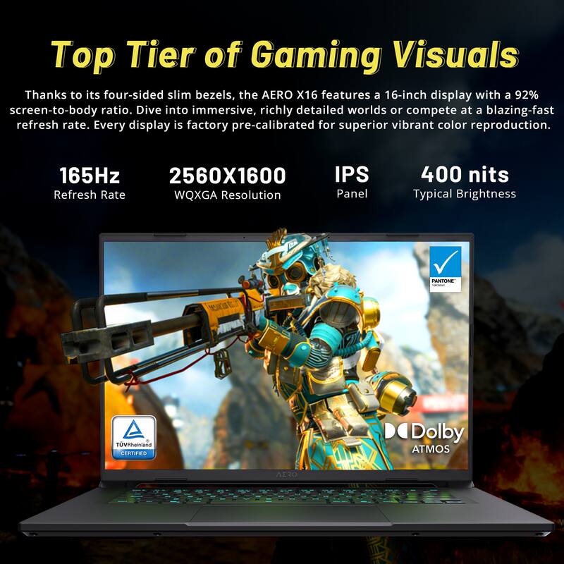 Top Tier of Gaming Visuals

Thanks to its four-sided slim bezels, the AERO X16 features a 16-inch display with a 92% screen-to-body ratio. Dive into immersive, richly detailed worlds or compete at a blazing-fast refresh rate. Every display is factory pre-calibrated for superior vibrant color reproduction.

- 165Hz Refresh Rate
- 2560X1600 WQXGA Resolution
- IPS Panel
- 400 nits Typical Brightness

PANTONE i eSCOO E + TÜV Rheinland CERTIFIED
Dolby ATMOS