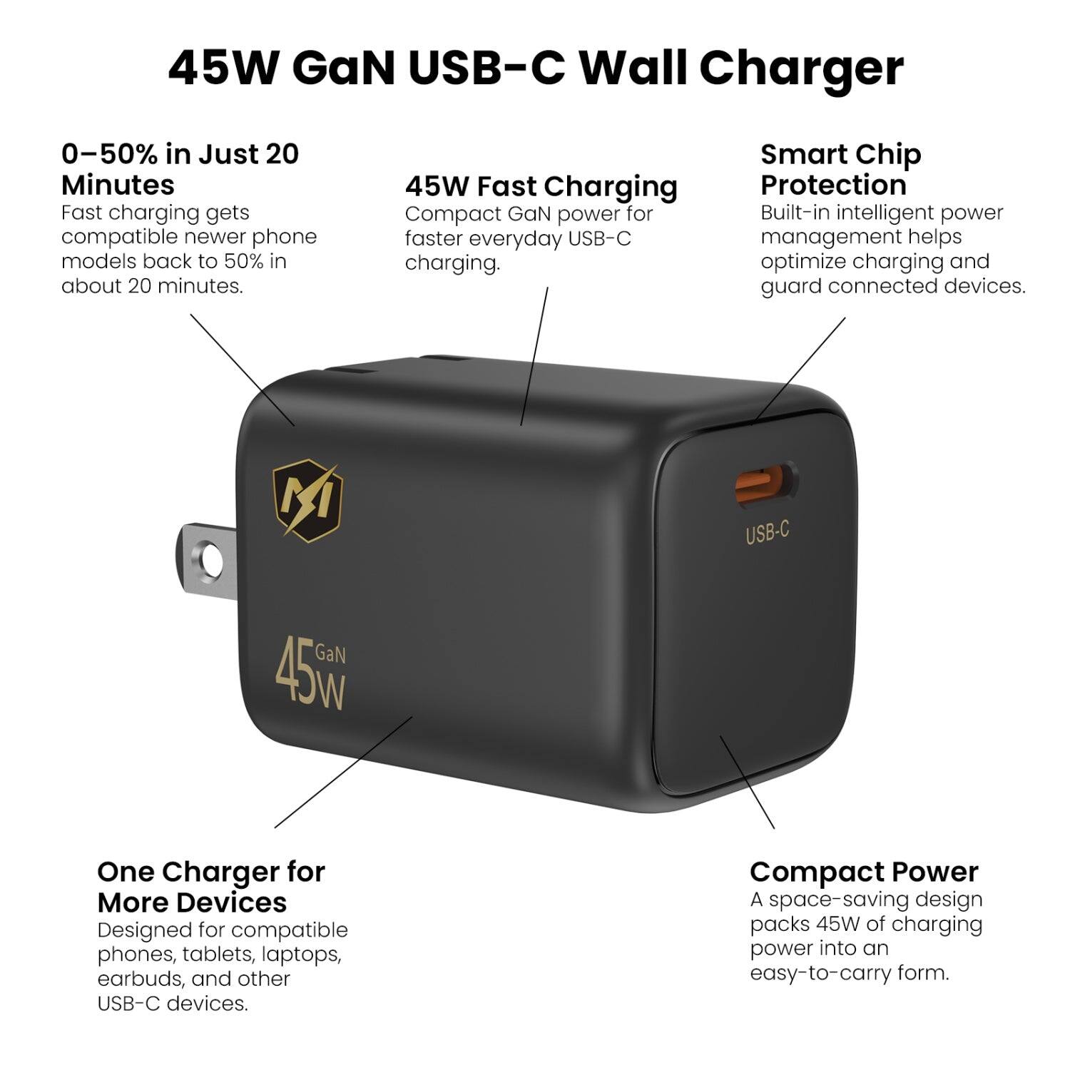 45W GaN USB-C Wall Charger

0-50% in Just 20 Minutes
Fast charging gets compatible newer phone models back to 50% in about 20 minutes.

45W Fast Charging
Compact GaN power for faster everyday USB-C charging.

Smart Chip Protection
Built-in intelligent power management helps optimize charging and guard connected devices.

One Charger for More Devices
Designed for compatible phones, tablets, laptops, earbuds, and other USB-C devices.

Compact Power
A space-saving design packs 45W of charging power into an easy-to-carry form.