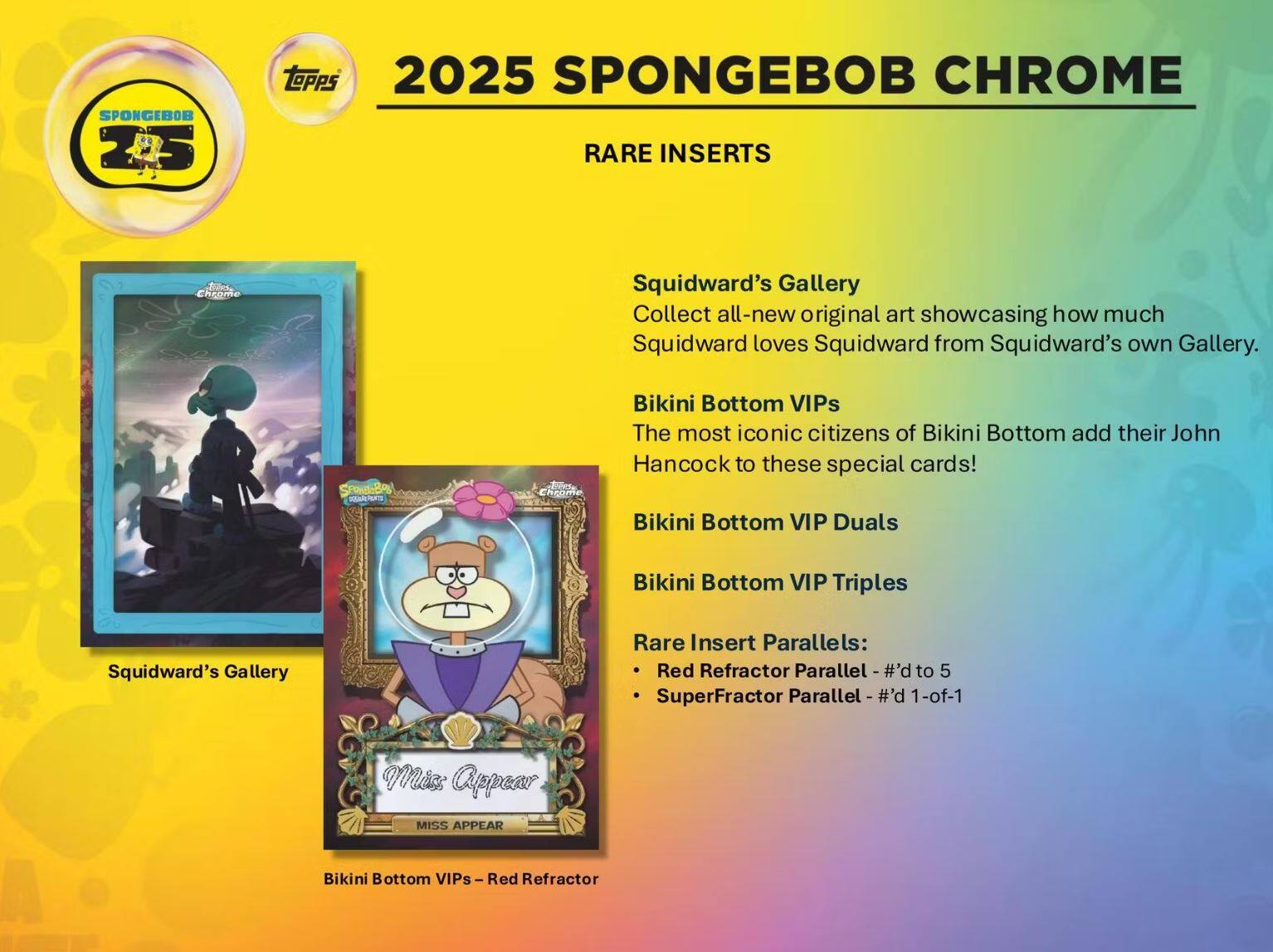 **2025 SpongeBob Chrome**

**Rare Inserts**

- **Squidward's Gallery**
  - Collect all-new original art showcasing how much Squidward loves Squidward from Squidward's own Gallery.

- **Bikini Bottom VIPs**
  - The most iconic citizens of Bikini Bottom add their John Hancock to these special cards!

- **Bikini Bottom VIP Duals**
- **Bikini Bottom VIP Triples**

**Rare Insert Parallels:**
- Red Refractor Parallel - #d to 5
- SuperFractor Parallel - #d 1-of-1

**Miss Appear**
- Bikini Bottom VIPs - Red Refractor