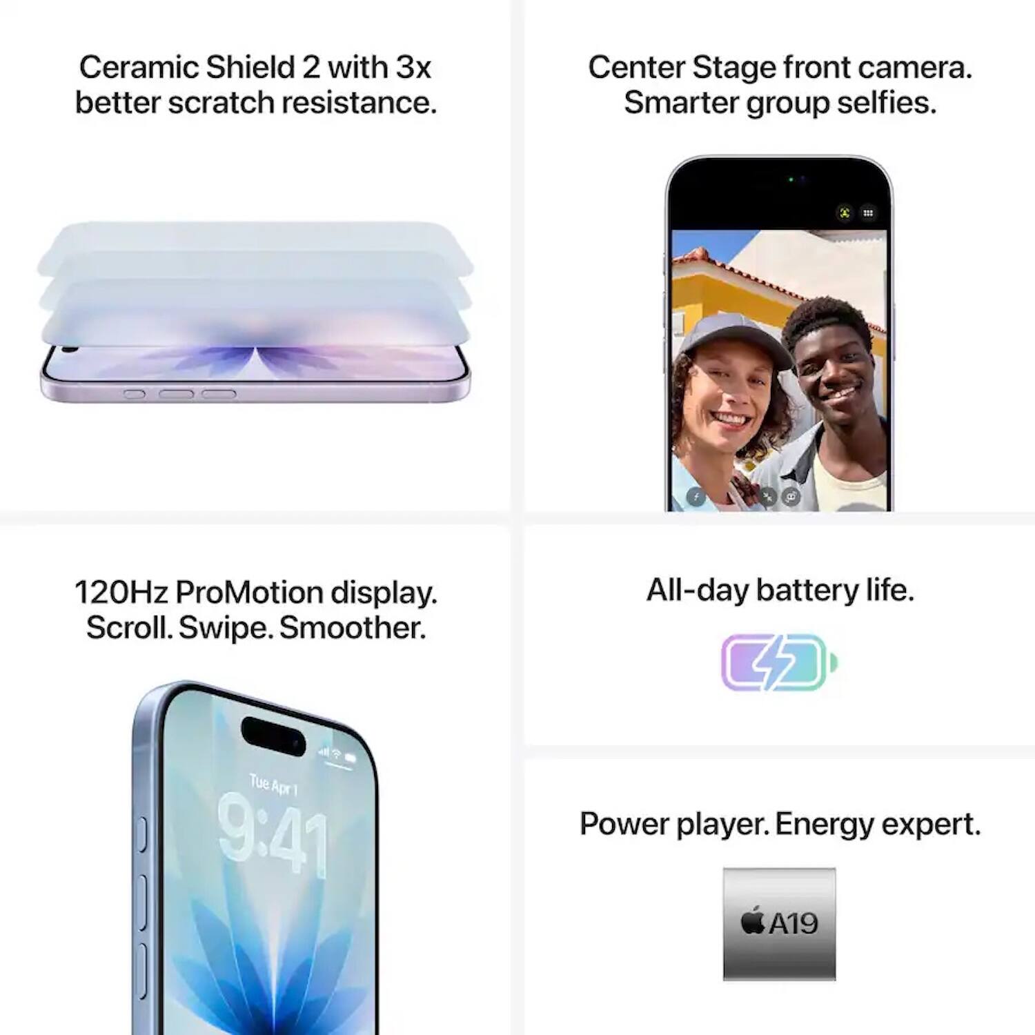 Ceramic Shield 2 with 3x better scratch resistance.  
Center Stage front camera. Smarter group selfies.  
120Hz ProMotion display. Scroll. Swipe. Smoother.  
All-day battery life.  
Power player. Energy expert.  
A19