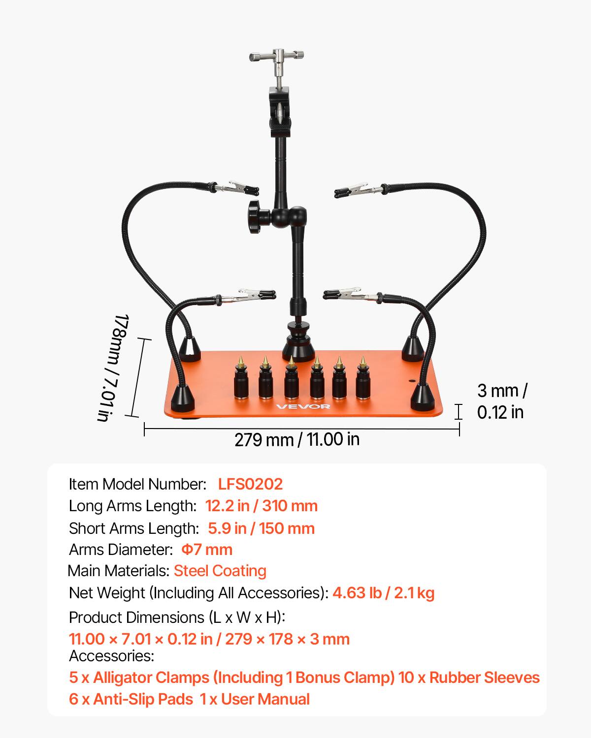 178mm / 7.01in  
279 mm / 11.00 in  
3 mm / 0.12 in  

Item Model Number: LFS0202  

Long Arms Length: 12.2 in / 310 mm  
Short Arms Length: 5.9 in / 150 mm  
Arms Diameter: 7 mm  

Main Materials: Steel Coating  

Net Weight (Including All Accessories): 4.63 lb / 2.1kg  

Product Dimensions (L x W x H): 11.00 x 7.01 x 0.12 in / 279 x 178 x 3 mm  

Accessories:  
5 x Alligator Clamps (Including 1 Bonus Clamp)  
10 x Rubber Sleeves  
6 x Anti-Slip Pads  
1 x User Manual
