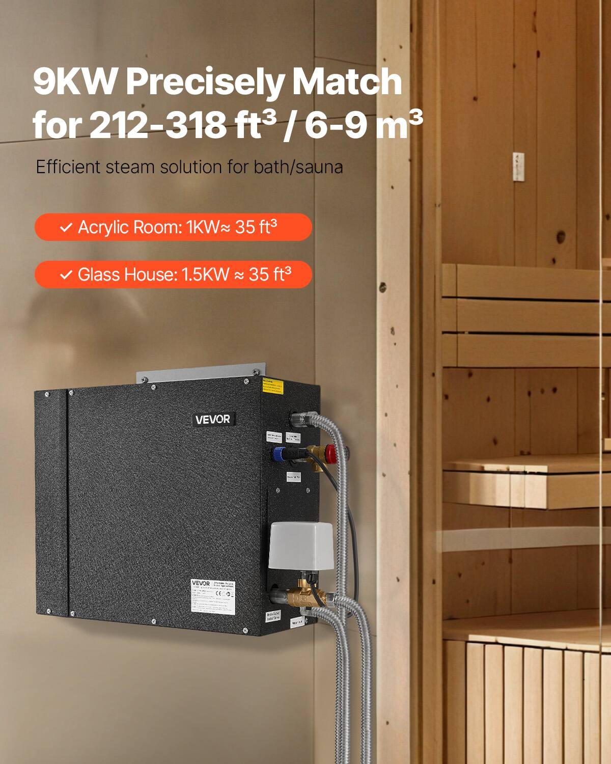 9KW Precisely Match for 212-318 ft³ / 6-9 m³  
Efficient steam solution for bath/sauna  

Acrylic Room: 1KW ≈ 35 ft³  
Glass House: 1.5KW ≈ 35 ft³  

VEVOR