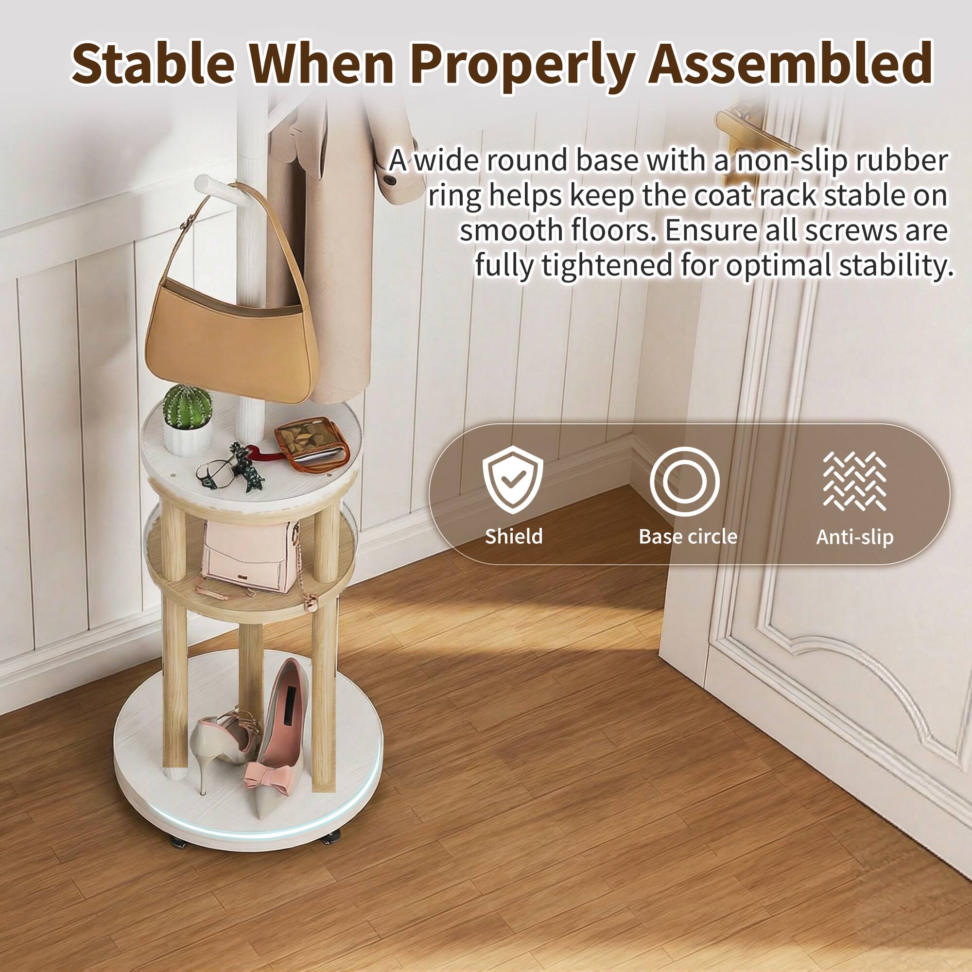Stable When Properly Assembled

A wide round base with a non-slip rubber ring helps keep the coat rack stable on smooth floors. Ensure all screws are fully tightened for optimal stability.

Shield  
Base circle  
Anti-slip