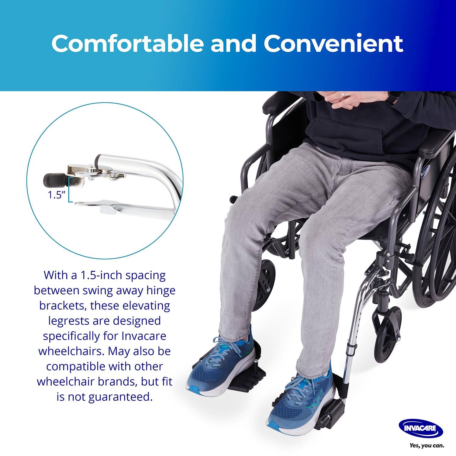 Comfortable and Convenient

With a 1.5-inch spacing between swing away hinge brackets, these elevating legrests are designed specifically for Invacare wheelchairs. May also be compatible with other wheelchair brands, but fit is not guaranteed.

INVACARE
Yes, you can.