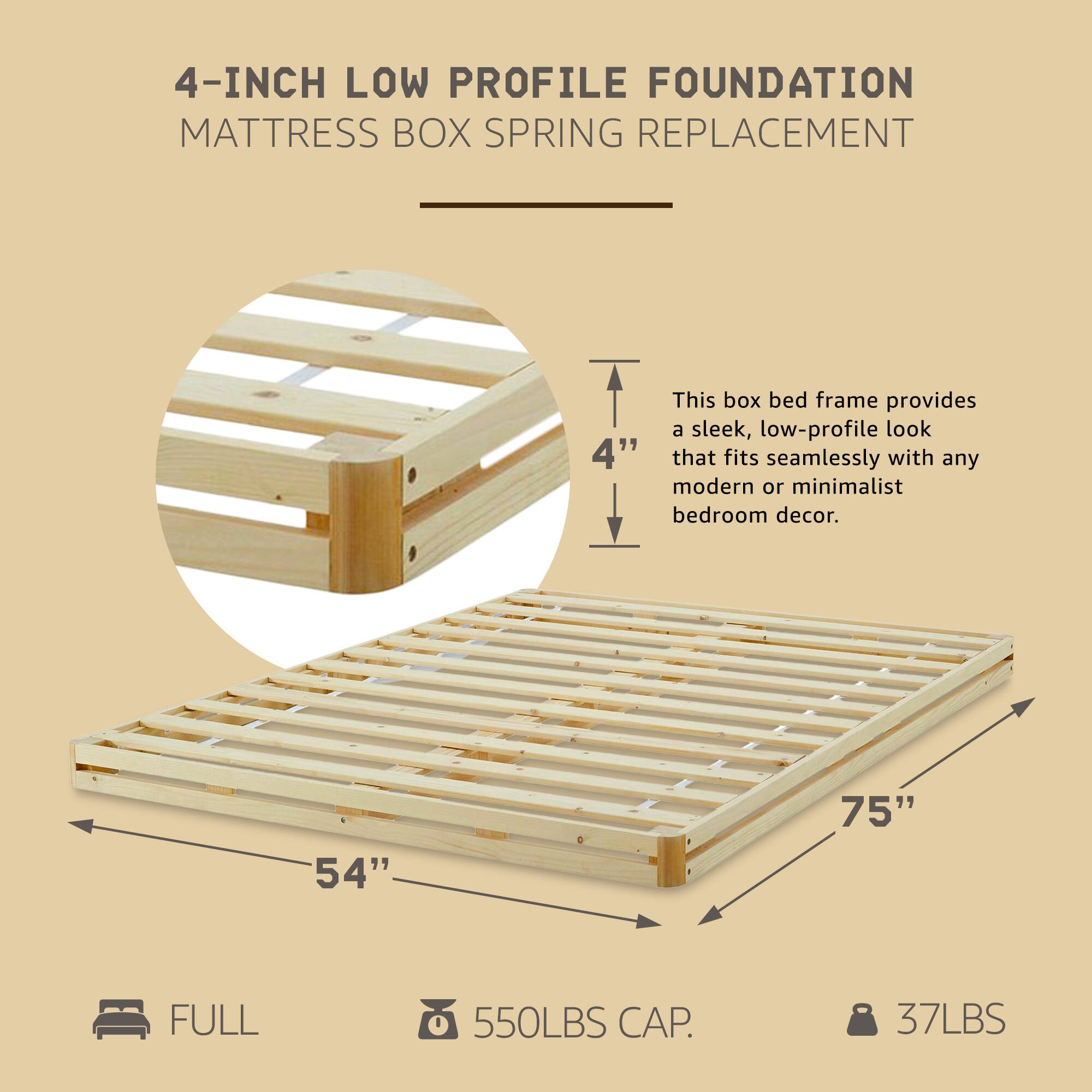 4-INCH LOW PROFILE FOUNDATION  
MATTRESS BOX SPRING REPLACEMENT  

This box bed frame provides a sleek, low-profile look that fits seamlessly with any modern or minimalist bedroom decor.  

- 54" x 75"  
- FULL  
- 550LBS CAP.  
- 37LBS
