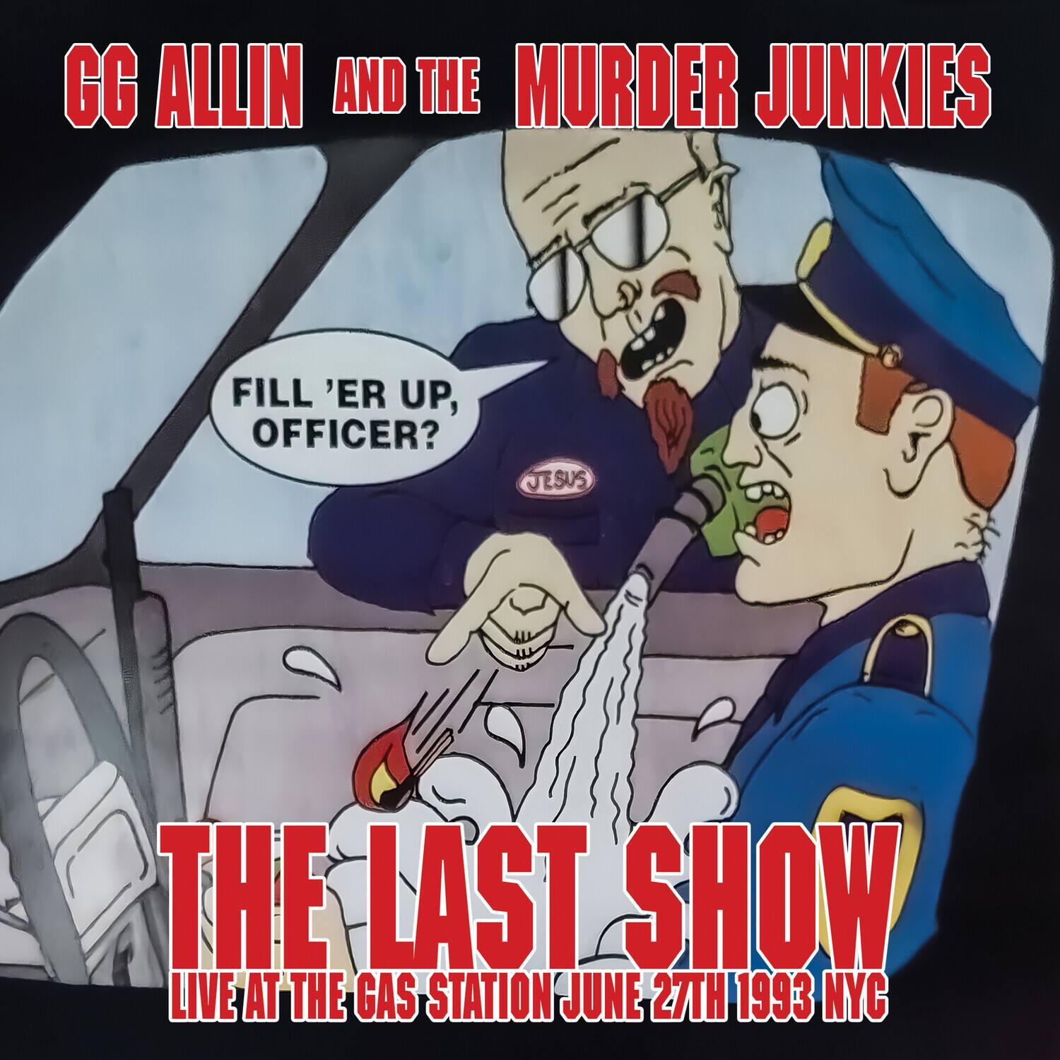 GG Allin and the Murder Junkies  
Fill 'er up, officer?  
Jesus  
The Last Show  
Live at the Gas Station June 27th 1993 NYC