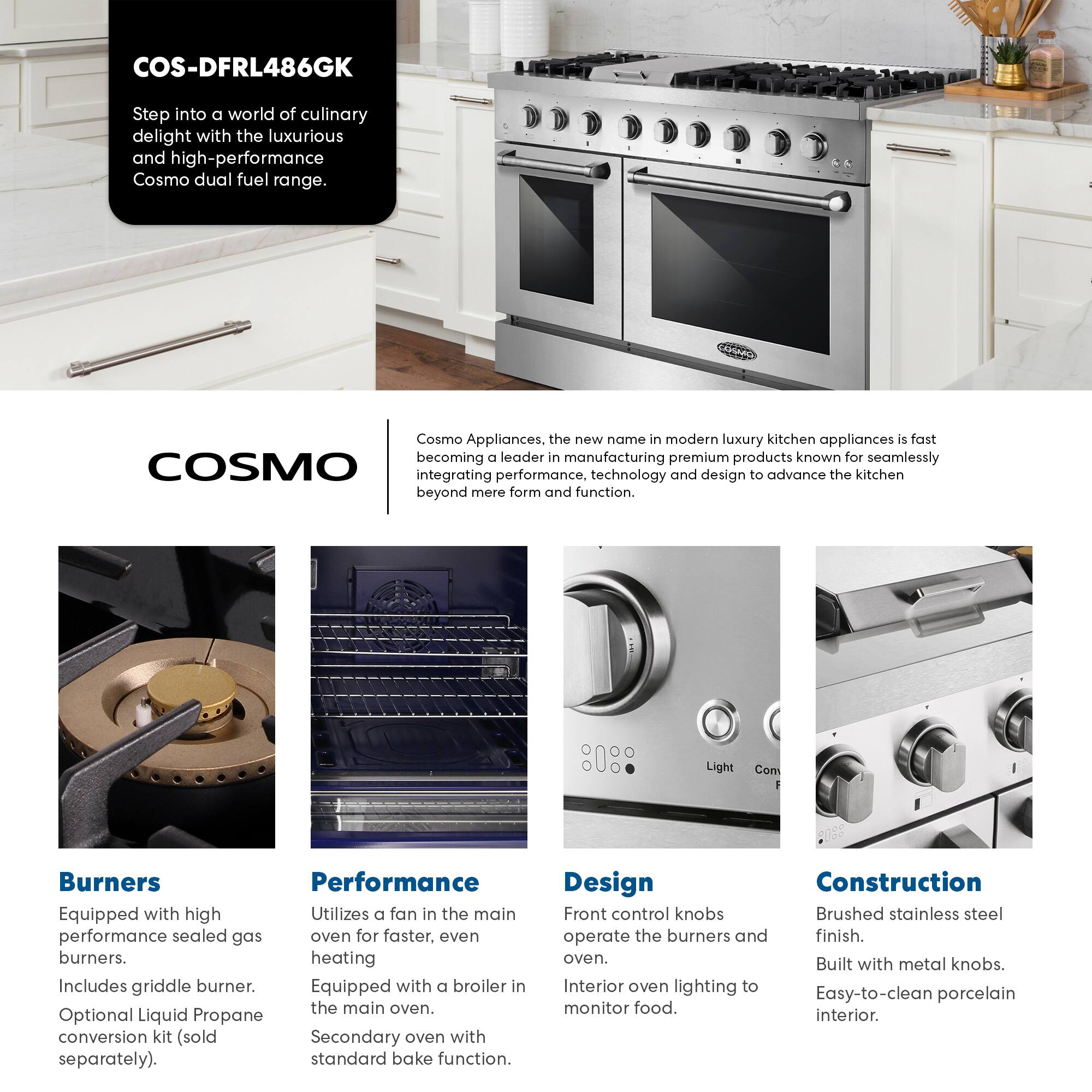 COS-DFRL486GK

Step into a world of culinary delight with the luxurious and high-performance Cosmo dual fuel range.

Cosmo Appliances, the new name in modern luxury kitchen appliances, is fast becoming a leader in manufacturing premium products known for seamlessly integrating performance, technology, and design to advance the kitchen beyond mere form and function.

**Burners**
- Equipped with high performance sealed gas burners.
- Includes griddle burner.
- Optional Liquid Propane conversion kit (sold separately).

**Performance**
- Utilizes a fan in the main oven for faster, even heating.
- Equipped with a broiler in the main oven.
- Secondary oven with standard bake function.

**Design**
- Front control knobs operate the burners and oven.
- Interior oven lighting to monitor food.

**Construction**
- Brushed stainless steel finish.
- Built with metal knobs.
- Easy-to-clean porcelain interior.