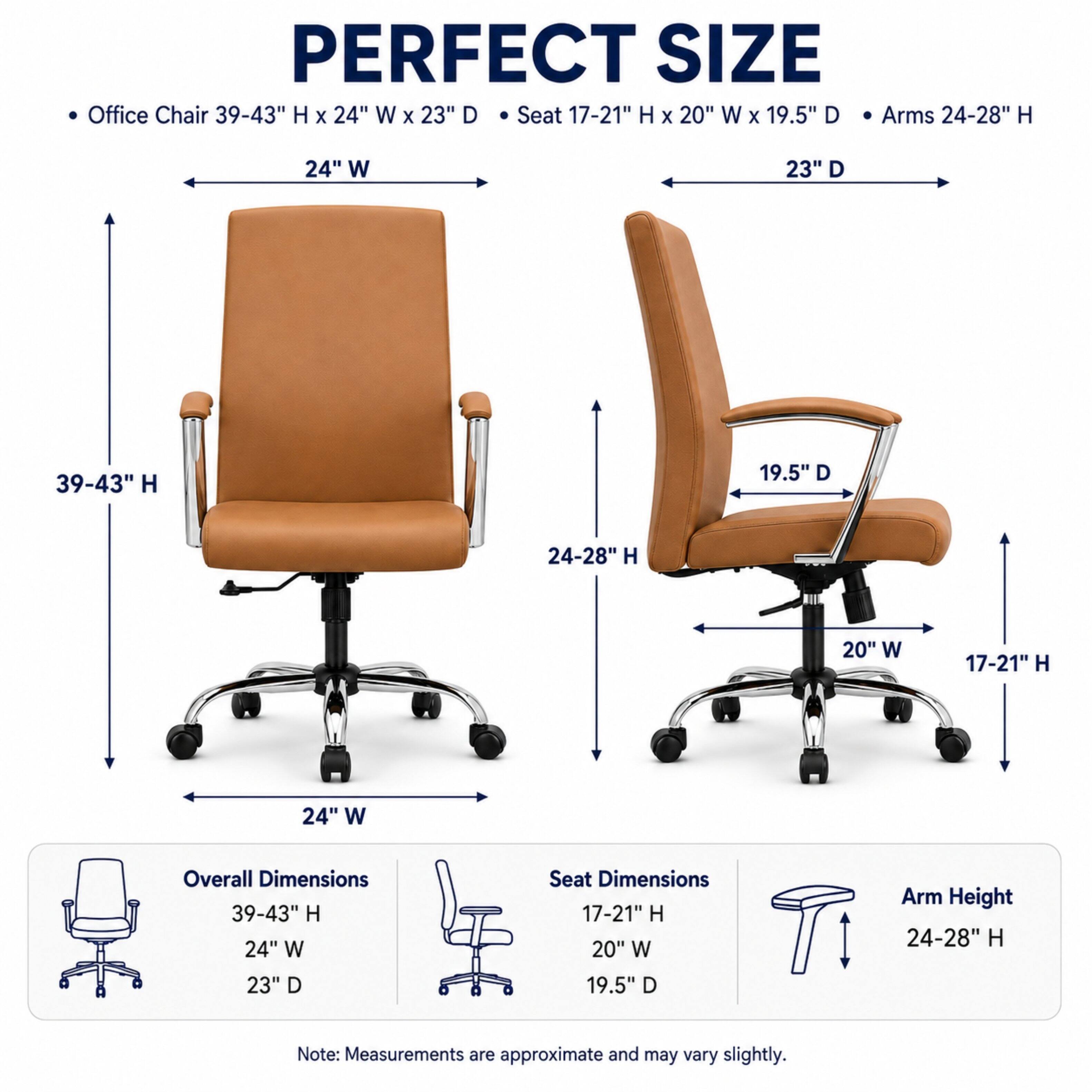PERFECT SIZE Office Chair 39-43" H X 24" W X 23" D Seat 17-21" H X 20" W X 19.5" D Arms 24-28" H

Overall Dimensions 39-43" H 24" W 23" D
Seat Dimensions 17-21" H 20" W 19.5" D
Arm Height 24-28" H

Note: Measurements are approximate and may vary slightly.