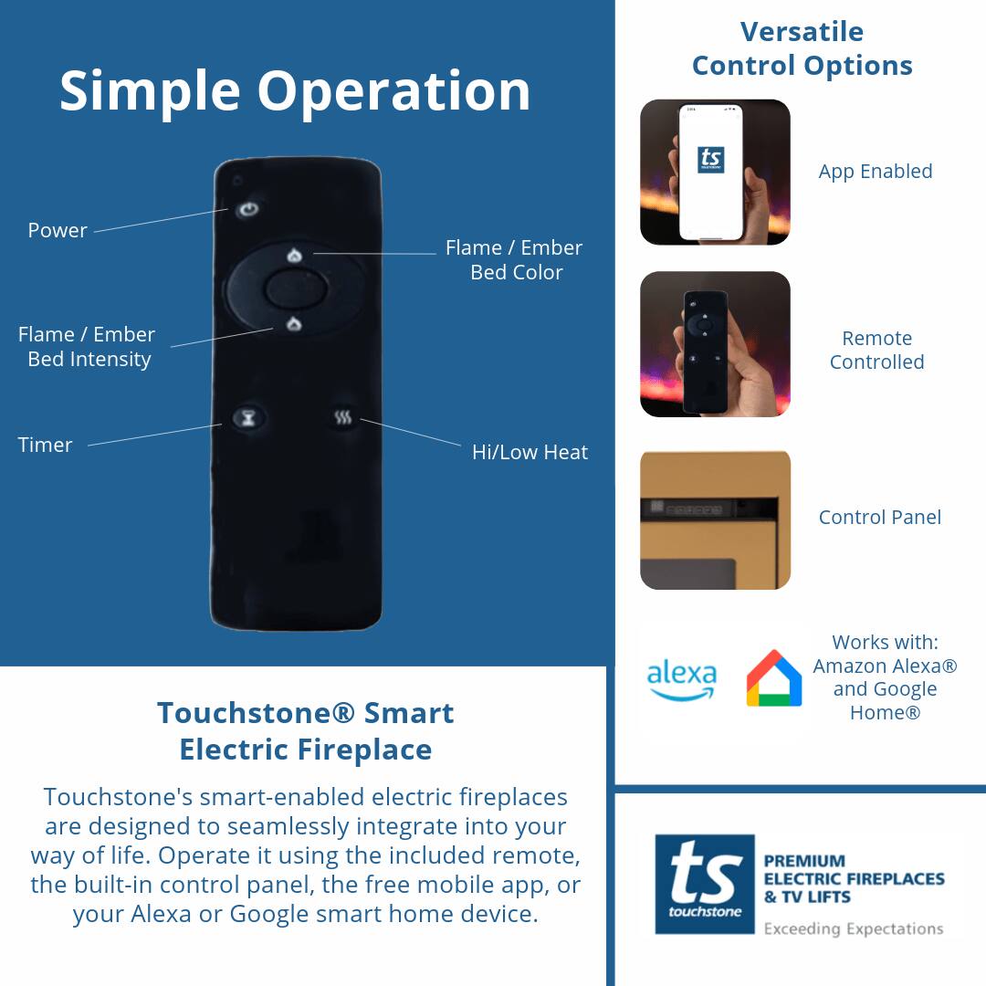 Simple Operation

Versatile Control Options

- App Enabled
- Remote Controlled
- Control Panel

Touchstone® Smart Electric Fireplace

Touchstone's smart-enabled electric fireplaces are designed to seamlessly integrate into your way of life. Operate it using the included remote, the built-in control panel, the free mobile app, or your Alexa or Google smart home device.

Works with:
- Amazon Alexa®
- Google Home®

PREMIUM ELECTRIC & TV LIFTS FIREPLACES
touchstone
Exceeding Expectations