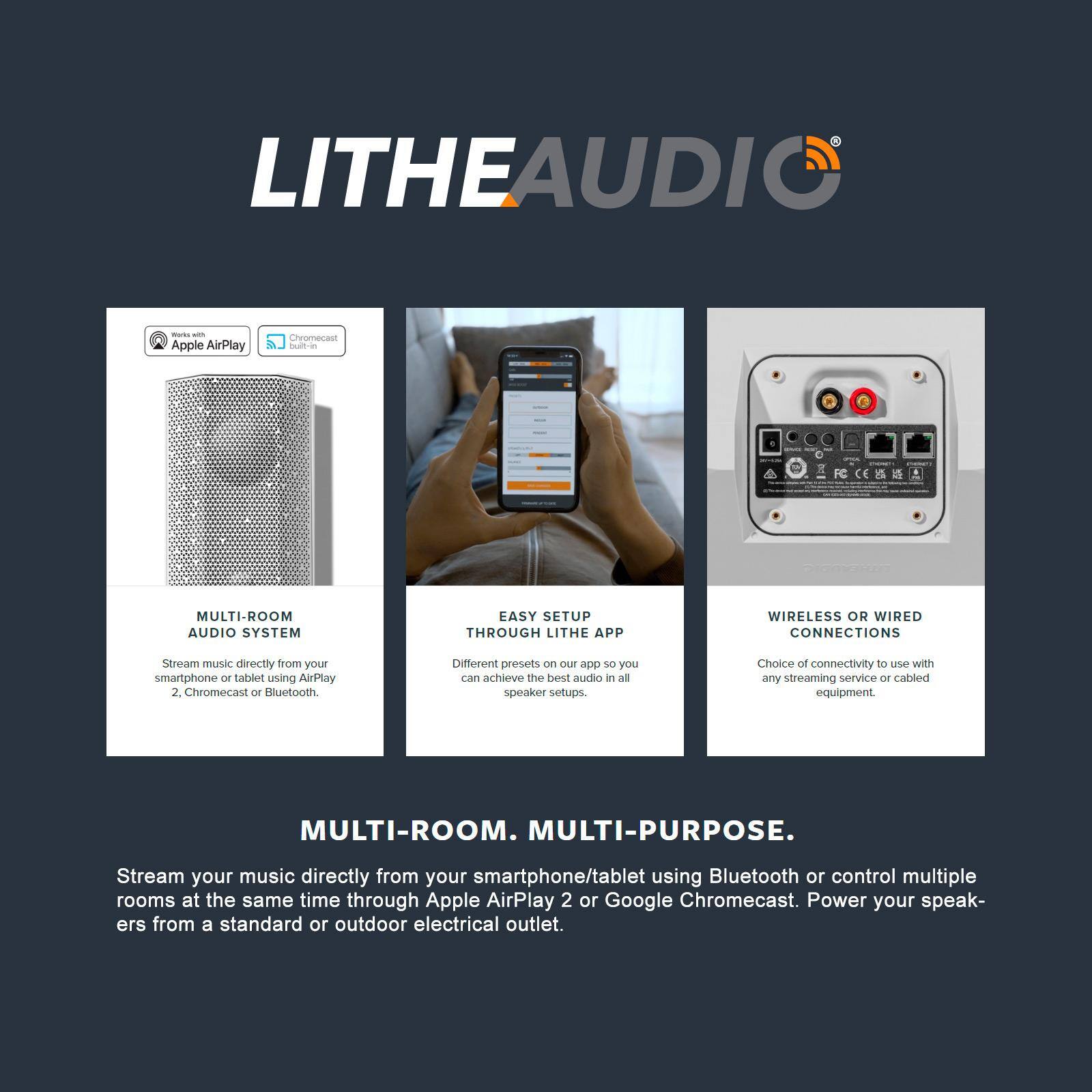 LITHEAUDIO

MULTI-ROOM AUDIO SYSTEM  
Stream music directly from your smartphone or tablet using AirPlay 2, Chromecast or Bluetooth.

EASY SETUP THROUGH LITHE APP  
Different presets on the app so you can achieve the best audio in all speaker setups.

WIRELESS OR WIRED CONNECTIONS  
Choice of connectivity to use with any streaming service or cabled equipment.

MULTI-ROOM. MULTI-PURPOSE.  
Stream your music directly from your smartphone/tablet using Bluetooth or control multiple rooms at the same time through Apple AirPlay 2 or Google Chromecast. Power your speakers from a standard or outdoor electrical outlet.