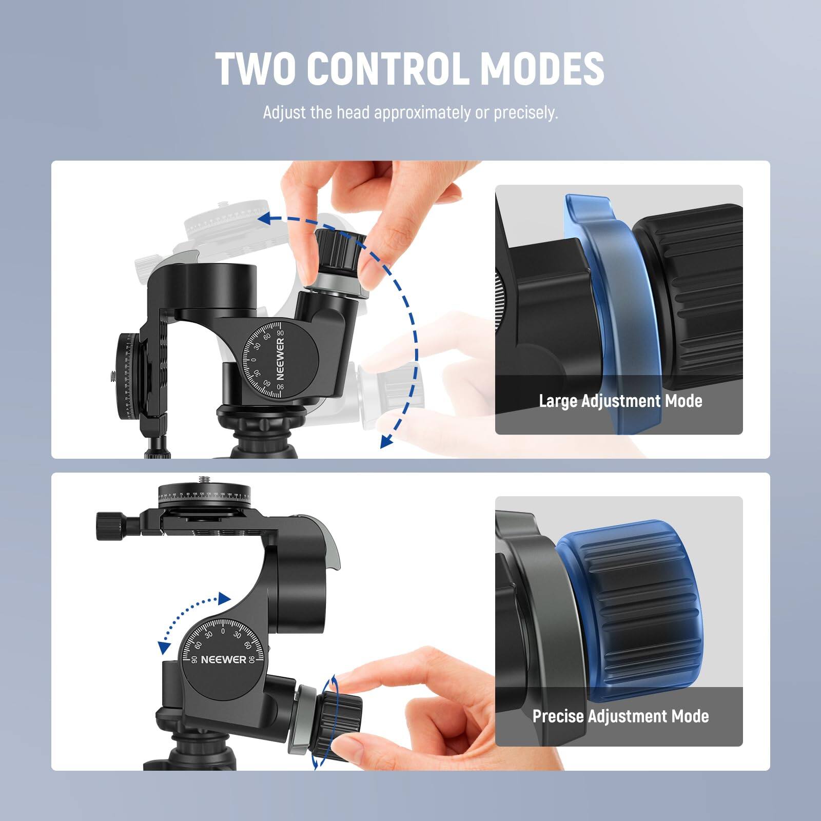 TWO CONTROL MODES  
Adjust the head approximately or precisely.

- Large Adjustment Mode
- Precise Adjustment Mode