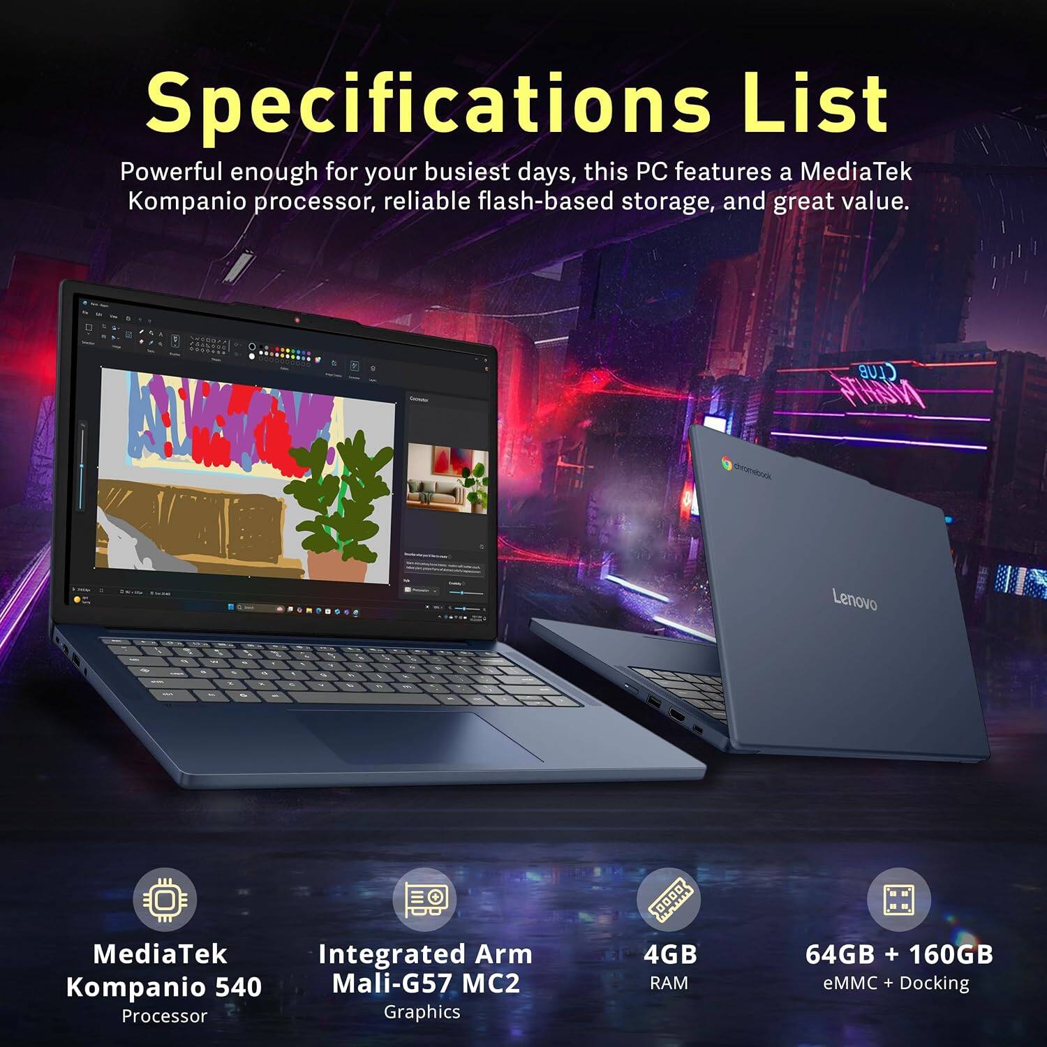 Specifications List

Powerful enough for your busiest days, this PC features a MediaTek Kompanio processor, reliable flash-based storage, and great value.

- CLUB MGHT4
- Lenovo

- MediaTek Kompanio 540 Processor
- Integrated Arm Mali-G57 MC2 Graphics
- 4GB RAM
- 64GB + 160GB eMMC + Docking