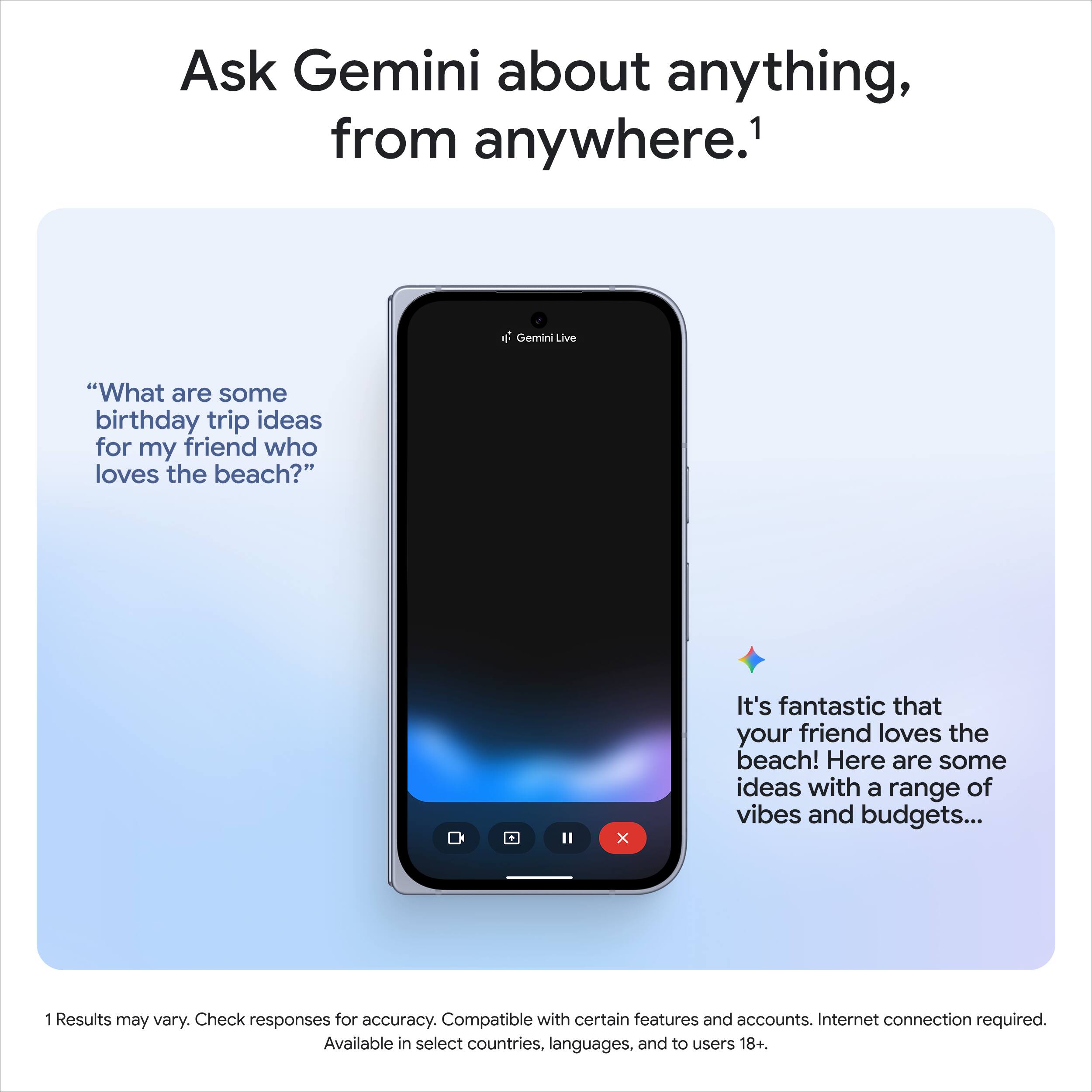Ask Gemini about anything, from anywhere.¹

"What are some birthday trip ideas for my friend who loves the beach?"

It's fantastic that your friend loves the beach! Here are some ideas with a range of vibes and budgets...

¹ Results may vary. Check responses for accuracy. Compatible with certain features and accounts. Internet connection required. Available in select countries, languages, and to users 18+.