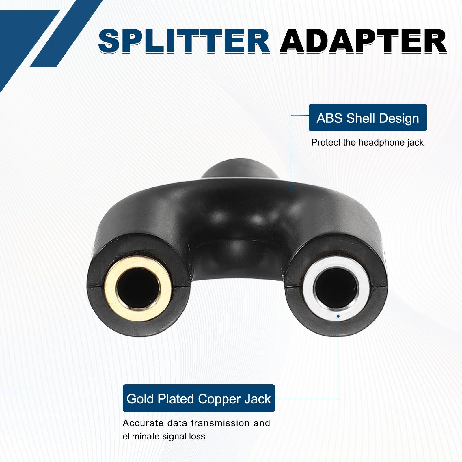 SPLITTER ADAPTER

ABS Shell Design
Protect the headphone jack

Gold Plated Copper Jack
Accurate data transmission and eliminate signal loss