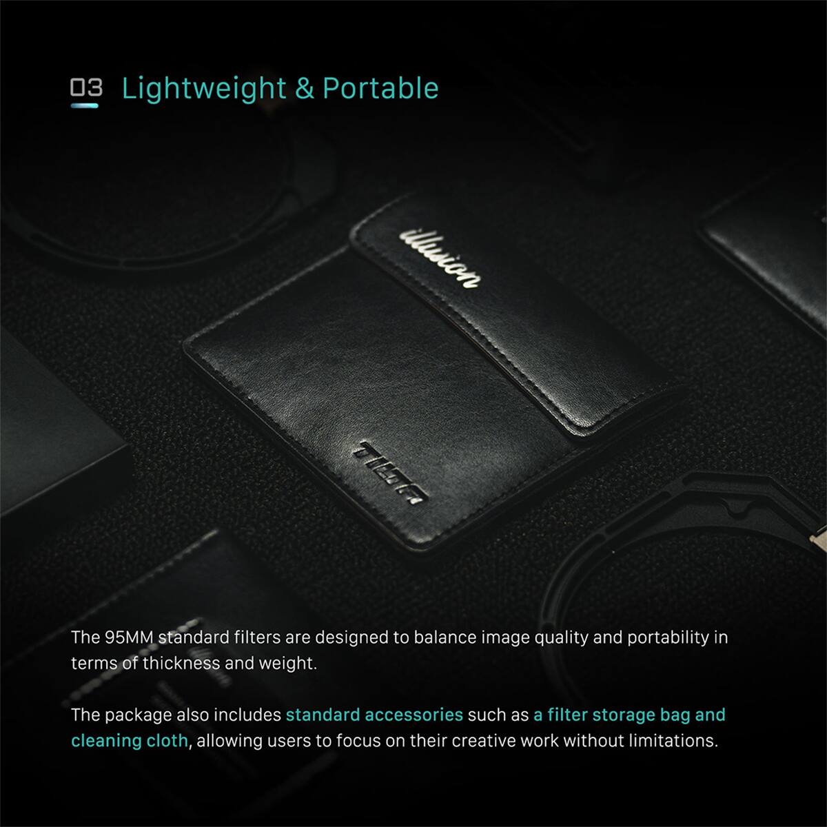 03 Lightweight & Portable

The 95MM standard filters are designed to balance image quality and portability in terms of thickness and weight. The package also includes standard accessories such as a filter storage bag and cleaning cloth, allowing users to focus on their creative work without limitations.