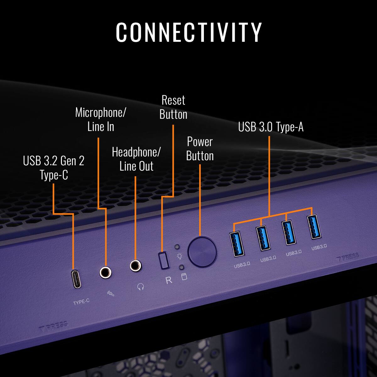 CONNECTIVITY
- USB 3.2 Gen 2 Type-C
- Microphone/Line In
- Headphone/Line Out
- Reset Button
- Power Button
- USB 3.0 Type-A
- USB 3.0
- USB 3.0
- USB 3.0