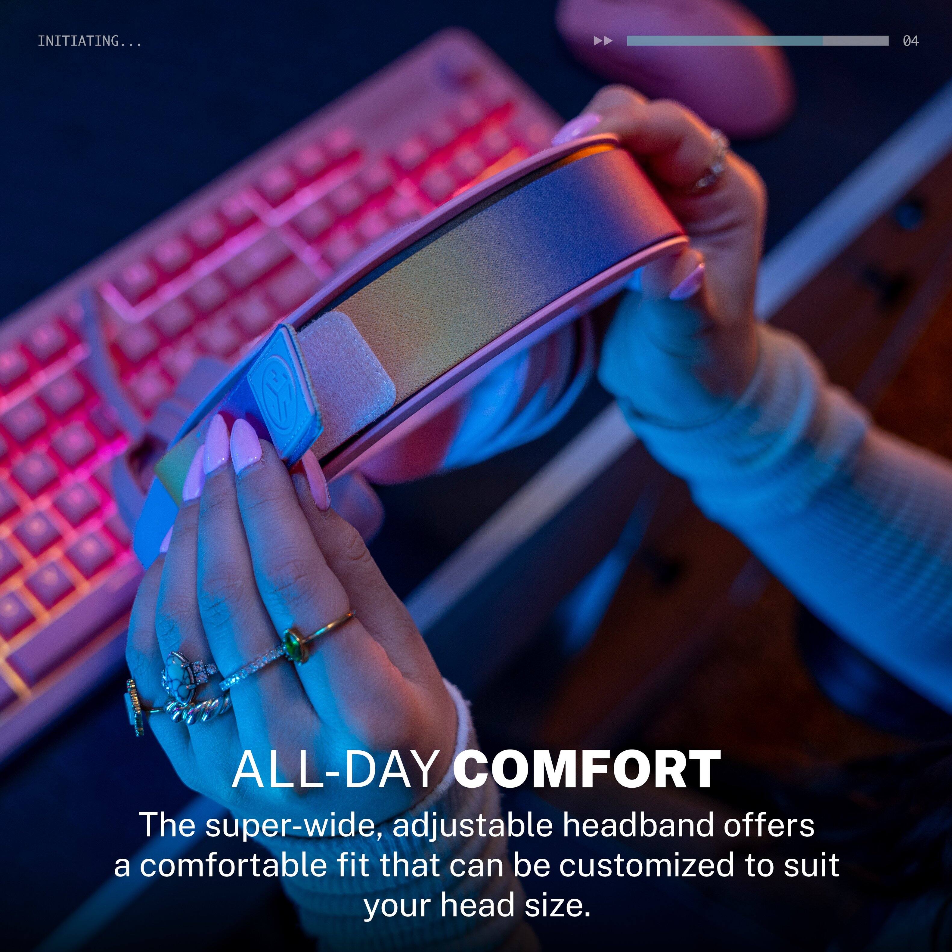 INITIATING...

ALL-DAY COMFORT

The super-wide, adjustable headband offers a comfortable fit that can be customized to suit your head size.
