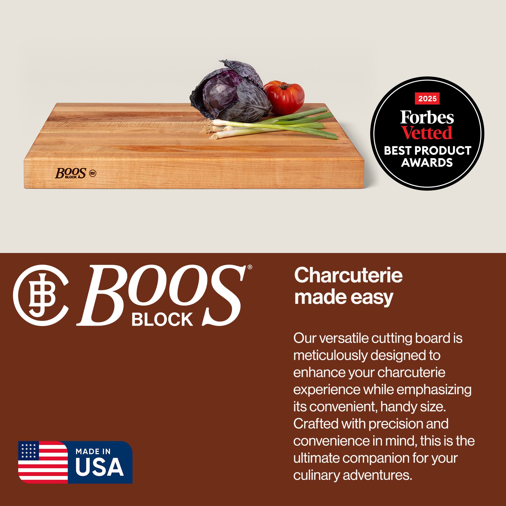BOOS BLOCK

Charcuterie made easy

Our versatile cutting board is meticulously designed to enhance your charcuterie experience while emphasizing its convenient, handy size. Crafted with precision and convenience in mind, this is the ultimate companion for your culinary adventures.

MADE IN USA

2025 Forbes Vetted BEST PRODUCT AWARDS