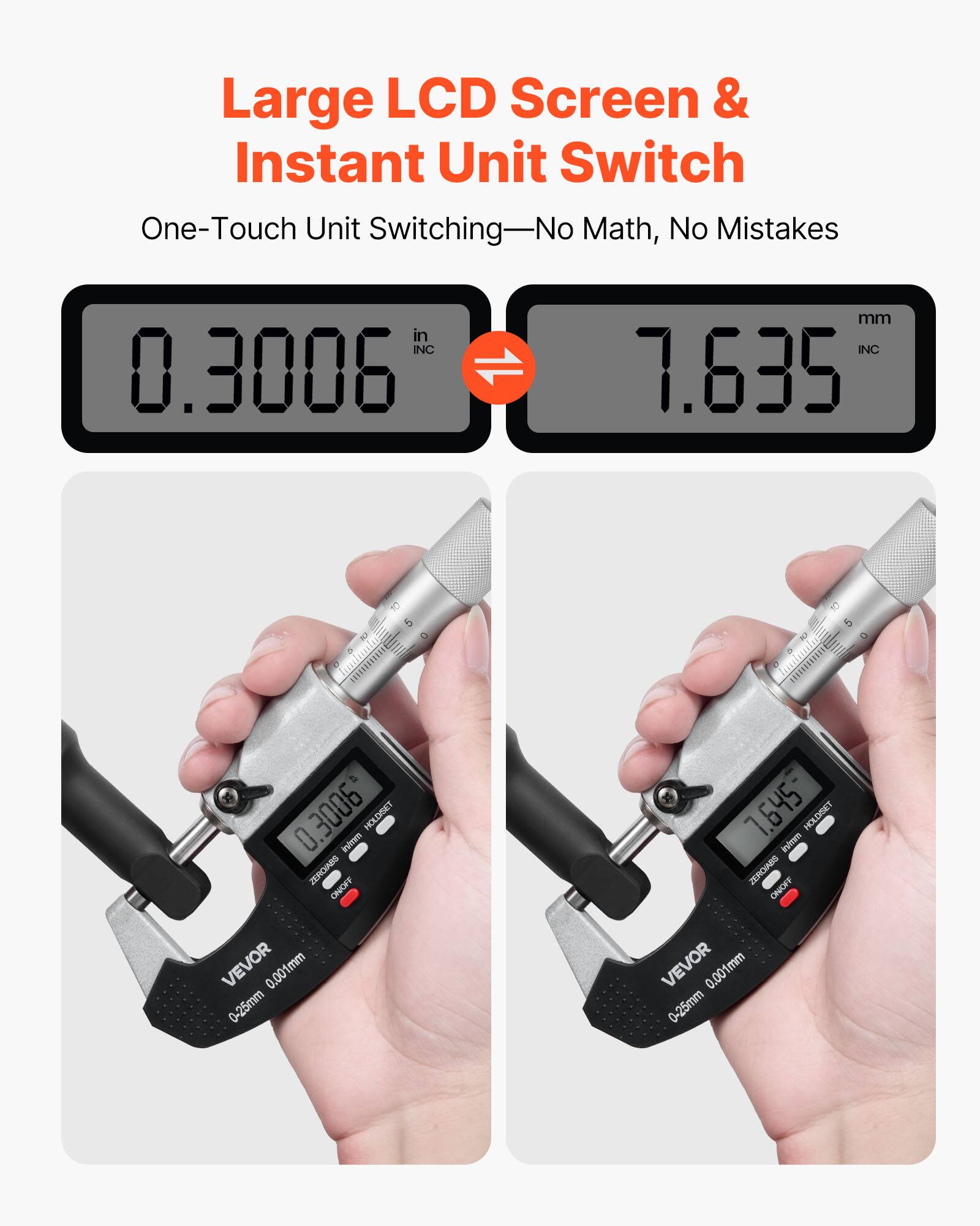 Large LCD Screen & Instant Unit Switch  
One-Touch Unit Switching—No Math, No Mistakes  

INC 0.3006 mm  
INC 7.635 mm  

HOLD/RET ZERO/ABS ON/OFF  
VEVOR 0.001mm 0-25mm  

HOLD/RET ZERO/ABS ON/OFF  
VEVOR 0.001mm 0-25mm