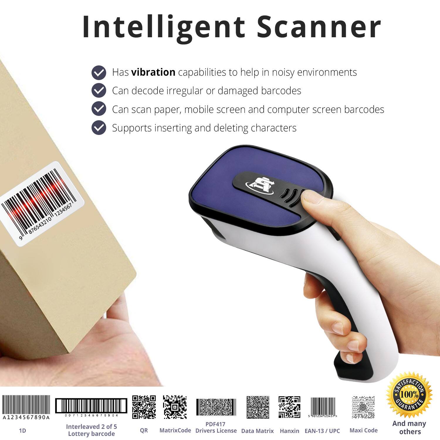 Intelligent Scanner

- Has vibration capabilities to help in noisy environments
- Can decode irregular or damaged barcodes
- Can scan paper, mobile screen and computer screen barcodes
- Supports inserting and deleting characters

1234567 876543210 9 A .............. : A1234567890A Interleaved 2 of 5 1D Lottery barcode QR 5 39 1255d PDF417 MatrixCode Drivers License Data Matrix Hanxin EAN-13/UPC Maxi Code

100% SATISFACTION GUARANTEE

And many others