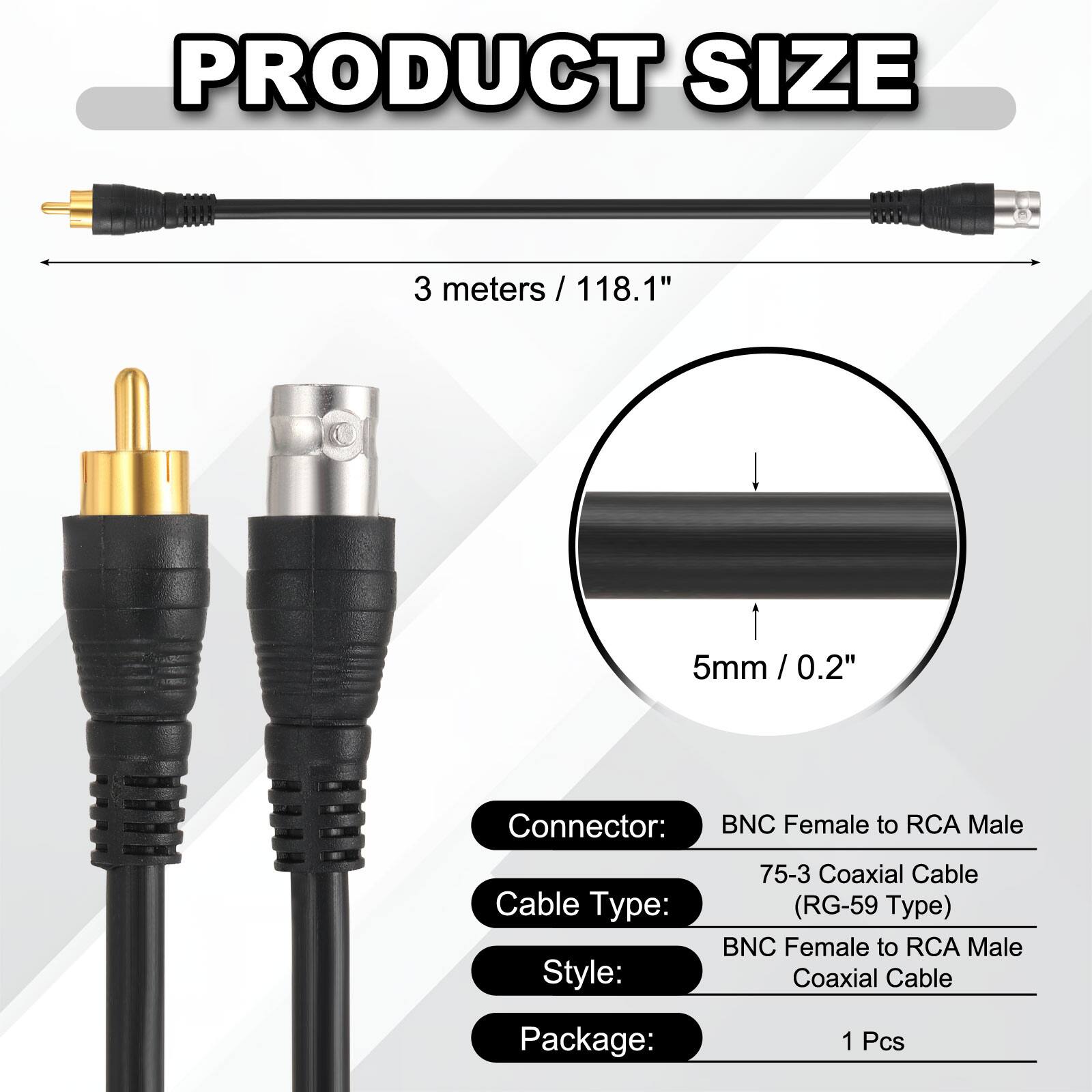 PRODUCT SIZE  
3 meters / 118.1" / 5mm / 0.2' / 0.2"  

Connector: BNC Female to RCA Male  
Cable Type: 75-3 Coaxial Cable (RG-59 Type)  
Style: BNC Female to RCA Male Coaxial Cable  
Package: 1 Pcs