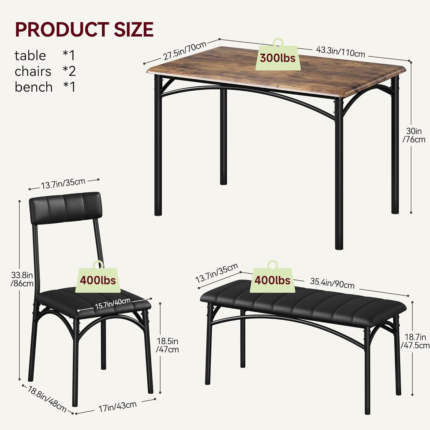 PRODUCT SIZE

table *1
chairs *2
bench *1

300lbs
- 27.5in/70cm (width)
- 43.3in/110cm (length)
- 30in/76cm (height)

400lbs
- 33.8in/86cm (width)
- 15.7in/40cm (depth)
- 18.5in/47cm (height)
- 18.8in/48cm (seat height)
- 17in/43cm (leg width)

400lbs
- 35.4in/90cm (width)
- 13.7in/35cm (depth)
- 18.7in/47.5cm (height)
- 13.7in/35cm (seat height)
