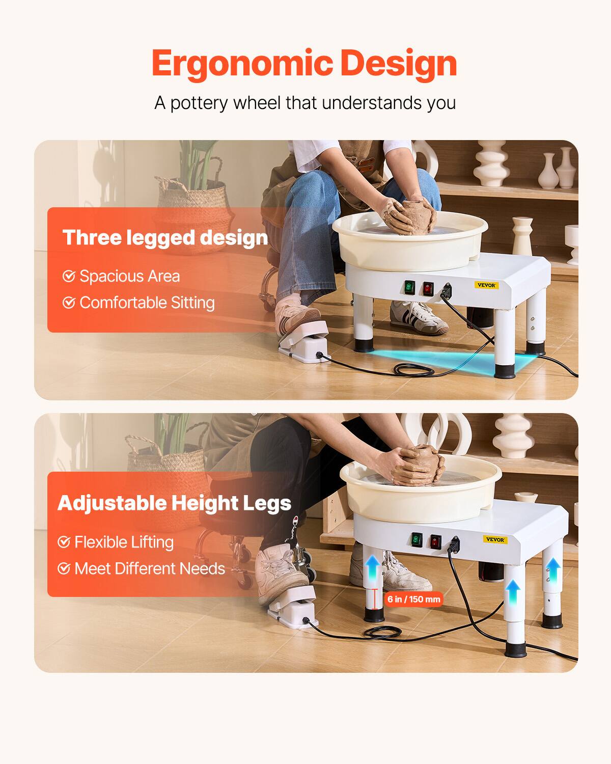 Ergonomic Design  
A pottery wheel that understands you  

Three legged design  
- Spacious Area  
- Comfortable Sitting  

Adjustable Height Legs  
- Flexible Lifting  
- Meet Different Needs  

VEVOR  
6 in / 150 mm