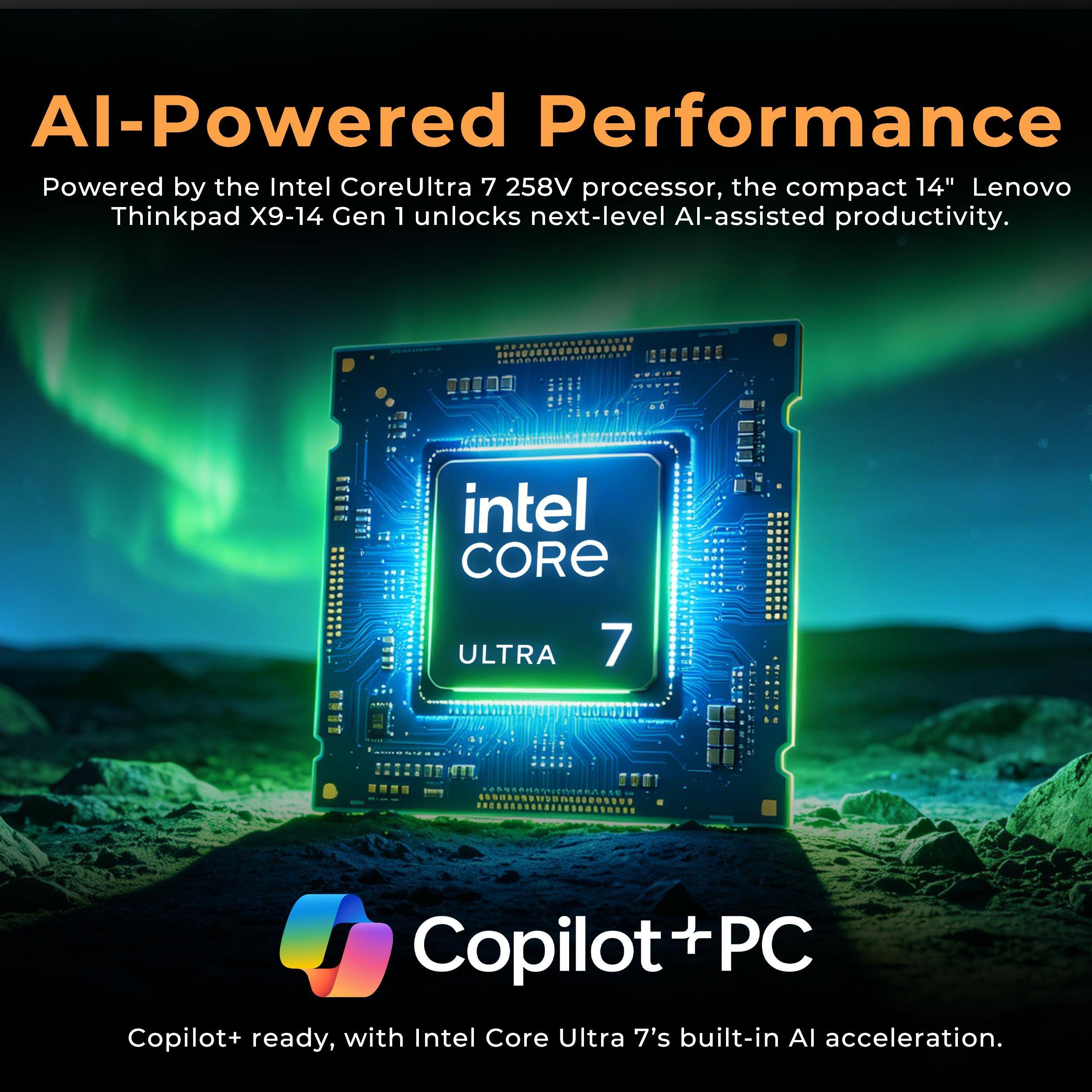 AI-Powered Performance

Powered by the Intel CoreUltra 7 258V processor, the compact 14" Lenovo Thinkpad X9-14 Gen 1 unlocks next-level AI-assisted productivity.

Copilot+ PC

Copilot+ ready, with Intel Core Ultra 7's built-in AI acceleration.