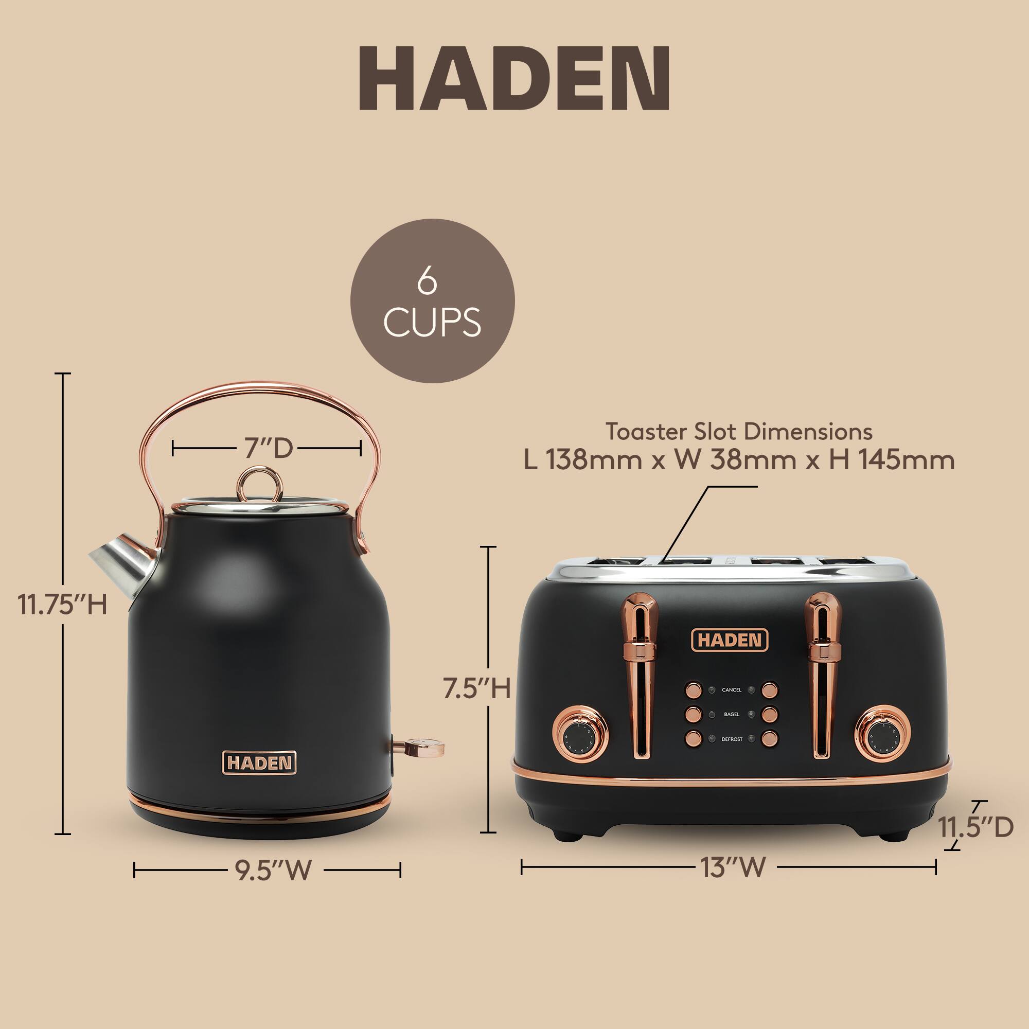HADEN 6 CUPS 7"D Toaster Slot Dimensions L 138mm X W 38mm x H 145mm 11.75"H HADEN 7.5"H Cana - - HADEN 9.5"W 13"W T 11.5"D