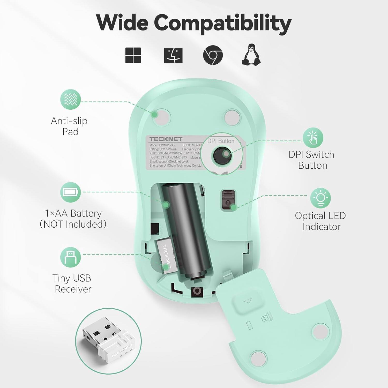 Wide Compatibility

Anti-slip Pad

TECKNET DPI Button
Model: EWM01233
BULK MG230
Rating: DC1.5V/7mA
Frequency: 2
C 0 30084-EWM01832
DVN: EWM
FCC: 2AKBQ-EWIM01233
Made in China
Email: support@tecknet.co.uk
Shenzhen UniChain Technology Co., Ltd

DPI Switch Button

1×AA Battery (NOT Included)

Tiny USB Receiver

TECKNET

Optical LED Indicator