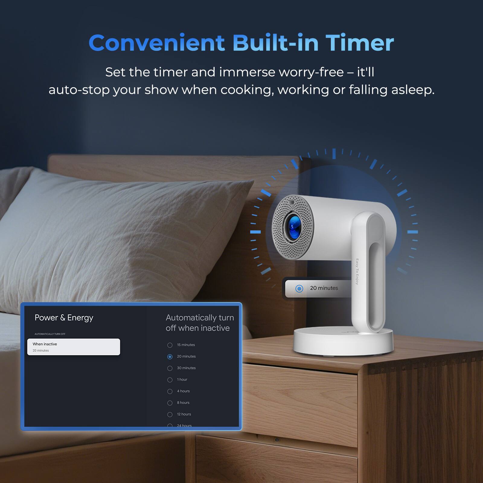 Convenient Built-in Timer

Set the timer and immerse worry-free – it'll auto-stop your show when cooking, working or falling asleep.

Power & Energy
Automatic Turn Off
20 minutes

Automatically turn off when inactive
20 minutes
30 minutes
1 hour
4 hours
8 hours
12 hours
24 hours