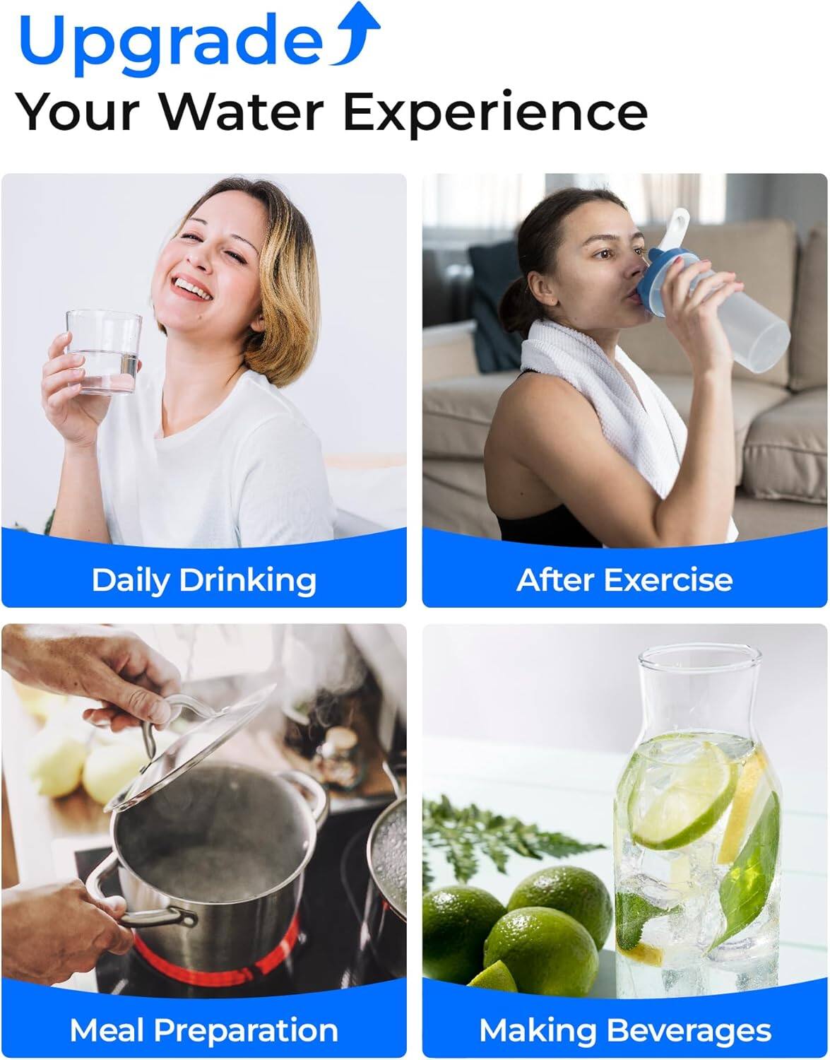 Upgrade Your Water Experience

- Daily Drinking
- After Exercise
- Meal Preparation
- Making Beverages