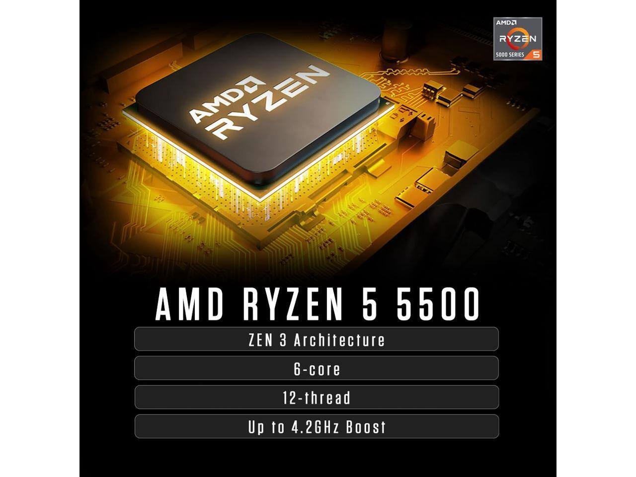 AMDA RYZEN  
AMDO RYZEN 5000 SERIES S  
AMD RYZEN 5 5500 ZEN 3 Architecture  
6-core  
12-thread  
Up to 4.2GHz Boost