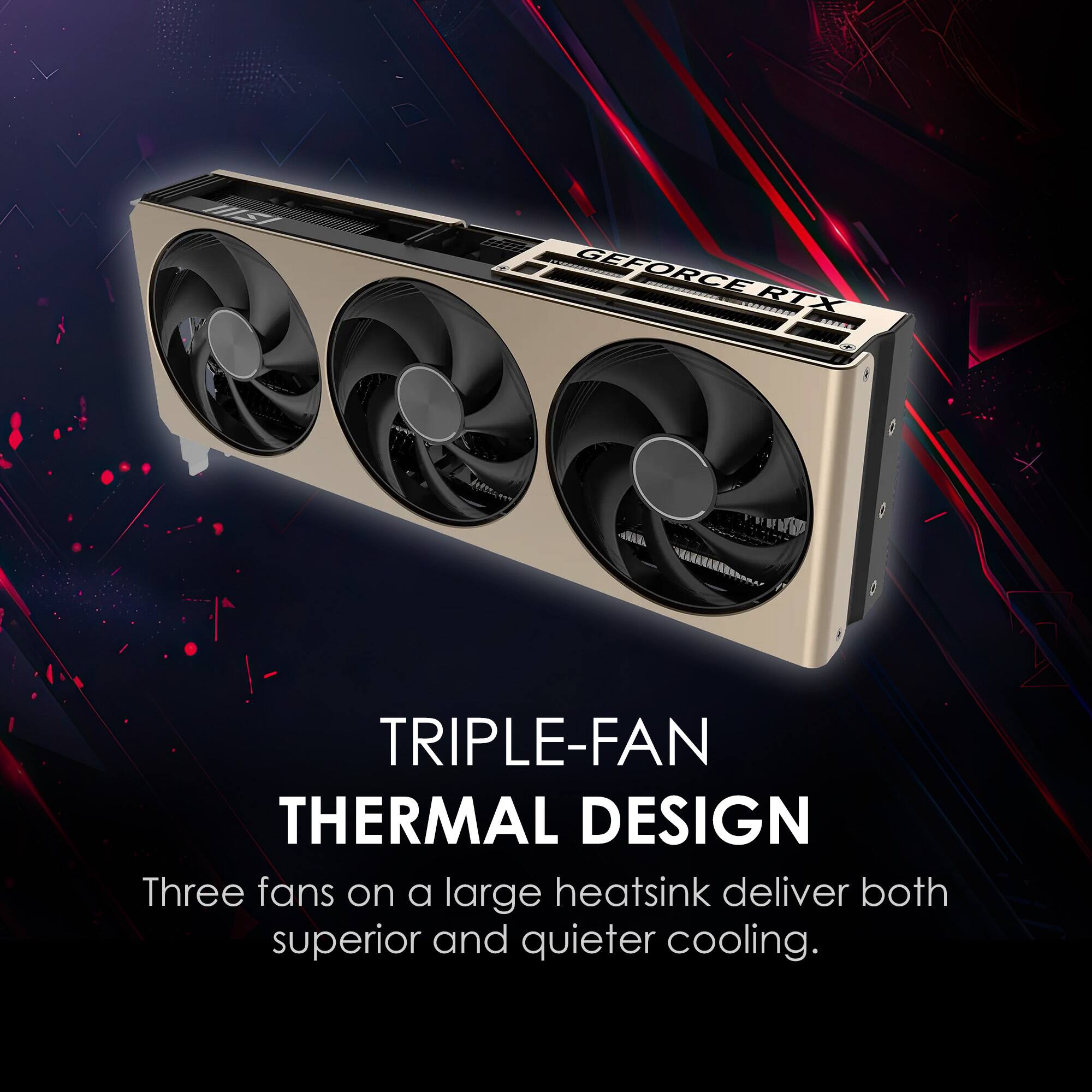 TRIPLE-FAN THERMAL DESIGN  
Three fans on a large heatsink deliver both superior and quieter cooling.