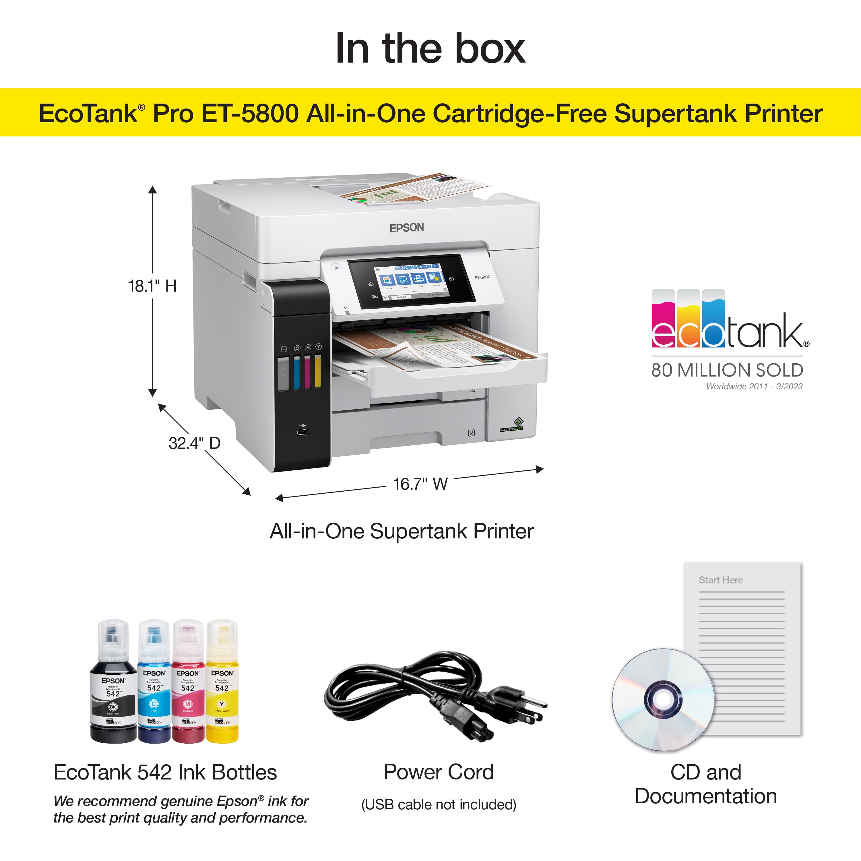 In the box EcoTank Pro ET-5800 All-in-One Cartridge-Free Supertank Printer EPSON 18.1" H - C d R - eco edotank 80 MILLION SOLD Worldwide 2011 aid/das 32.4" D 16.7" W All-in-One Supertank Printer Start Here EPSON I S4g n PSOm LPOCE sah I : 142 S42 542 | - - EcoTank 542 Ink Bottles We recommend genuine Epson ink for the best print quality and performance. Power Cord (USB cable not included) CD and Documentation