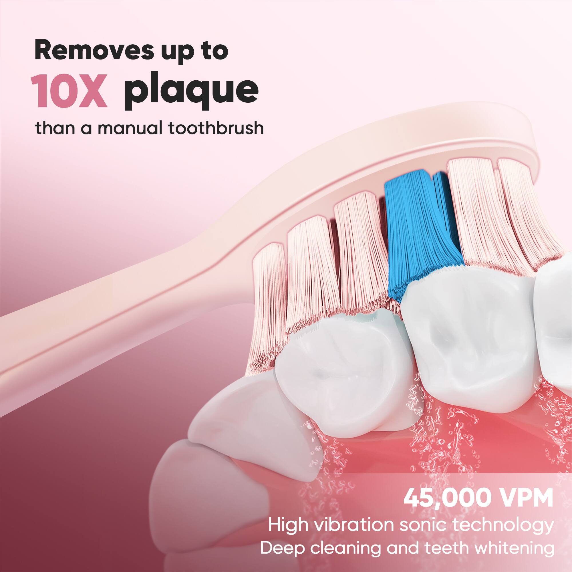 Removes up to 10X plaque than a manual toothbrush. 45,000 VPM High vibration sonic technology. Deep cleaning and teeth whitening.