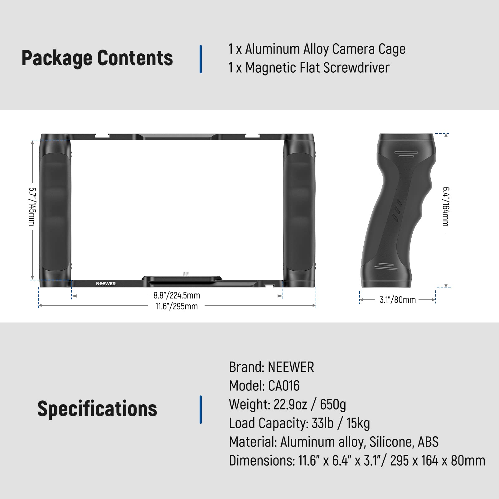 Package Contents  
1 x Aluminum Alloy Camera Cage  
1 x Magnetic Flat Screwdriver  

Specifications  
Brand: NEEWER  
Model: CA016  
Weight: 22.9oz / 650g  
Load Capacity: 33lb / 15kg  
Material: Aluminum alloy, Silicone, ABS  
Dimensions: 11.6" x 6.4" x 3.1" / 295 x 164 x 80mm
