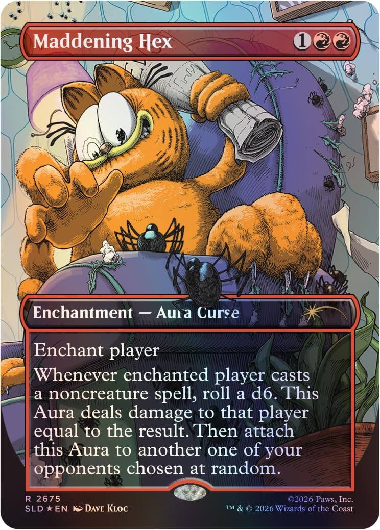 Maddening Hex 1  
Enchantment - Aura Curse  
Enchant player  
Whenever enchanted player casts a noncreature spell, roll a d6. This Aura deals damage to that player equal to the result. Then attach this Aura to another one of your opponents chosen at random.  

R 2675  
SLD * EN  
©2026 Paws, Inc.  
TM & © 2026 Wizards of the Coast
