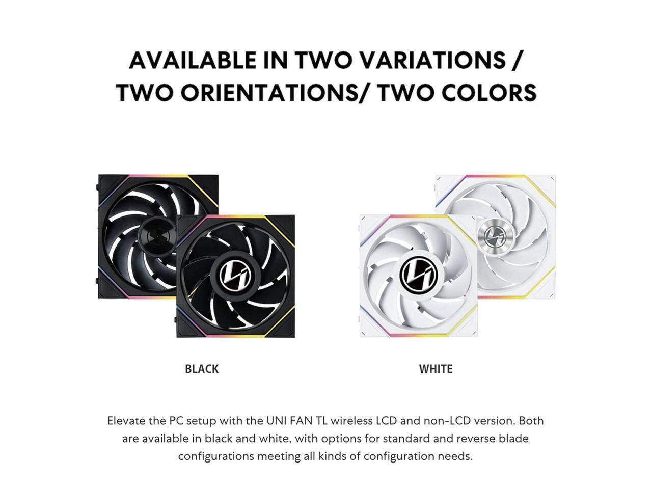 AVAILABLE IN TWO VARIATIONS / TWO ORIENTATIONS / TWO COLORS

Elevate the PC setup with the UNI FAN TL wireless LCD and non-LCD version. Both are available in black and white, with options for standard and reverse blade configurations meeting all kinds of configuration needs.