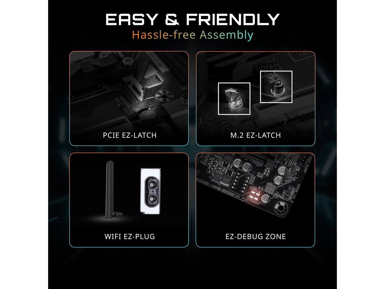 EASY & FRIENDLY  
Hassle-free Assembly

- PCIE EZ-LATCH
- M.2 EZ-LATCH
- WIFI EZ-PLUG
- EZ-DEBUG ZONE