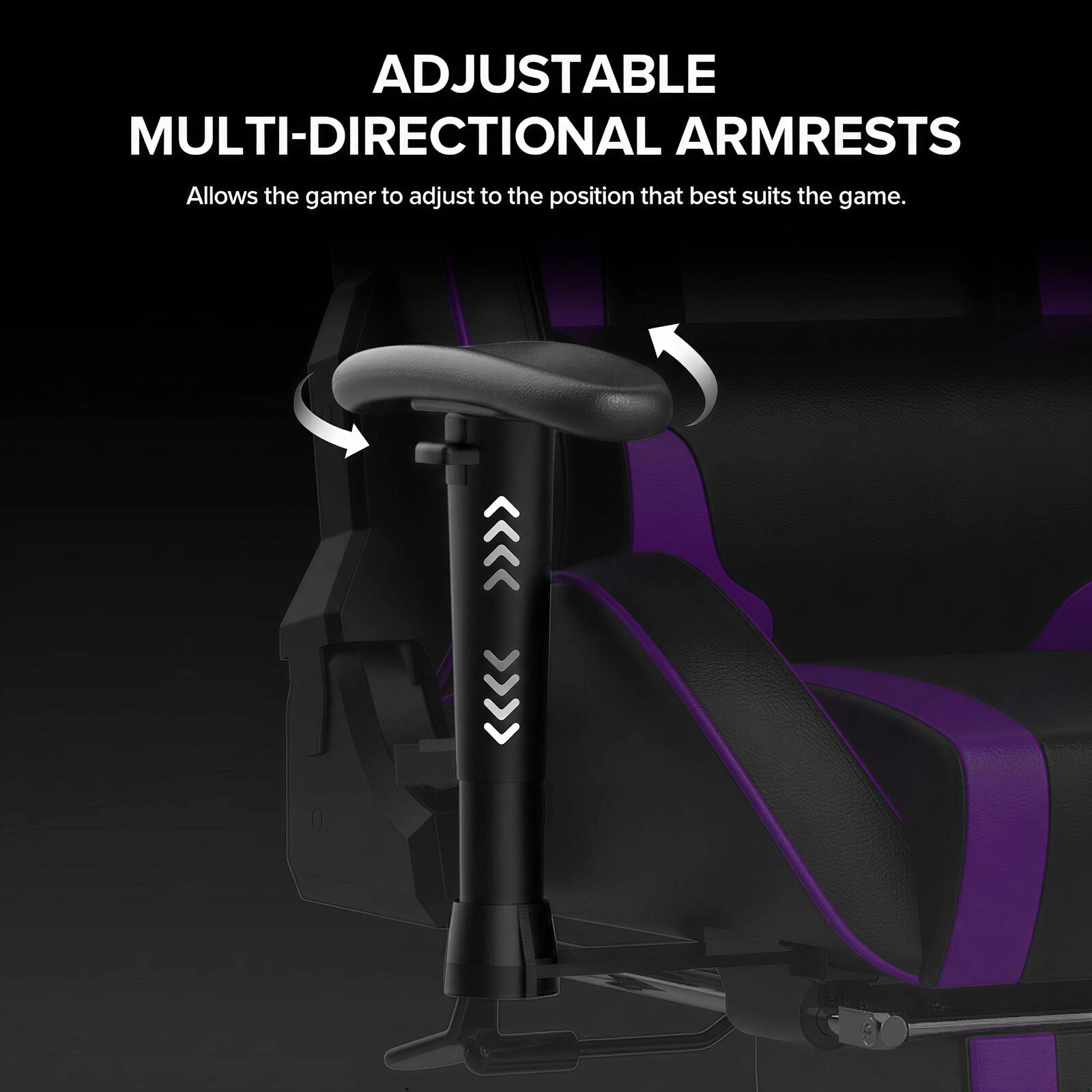 ADJUSTABLE MULTI-DIRECTIONAL ARMRESTS  
Allows the gamer to adjust to the position that best suits the game.
